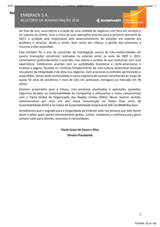 Relatório da Administração
2
EMBRAER S.A.
RELATÓRIO DA ADMINISTRAÇÃO 2016
Ao final do ano, anunciamos a criação de uma unidade de negócios com foco em serviços e
no suporte ao cliente. Com o início de suas operações previsto para o primeiro semestre de
2017, a unidade será responsável pelo desenvolvimento de soluções em suporte aos
produtos e serviços, atuais e novos, bem como por efetuar a gestão dos processos e
recursos a eles associados.
Este também foi o ano de conclusão da investigação acerca de não-conformidades em
quatro transações comerciais realizadas no exterior entre os anos de 2007 e 2011.
Lamentamos profundamente o ocorrido, mas temos a certeza de que evoluímos com essa
experiência. Celebramos acordos com as autoridades brasileiras e norte-americanas e
viramos a página, focando no contínuo fortalecimento de uma cultura sustentável baseada
nos pilares da integridade e da ética nos negócios. Com processos e controles aprimorados e
expandidos, temos dado continuidade à nossa trajetória de sucesso reconhecida ao longo de
quase 50 anos de existência e mais de oito mil aeronaves entregues ao mercado em 90
países.
Estamos preparados para o futuro, com produtos atualizados e operações ajustadas.
Seguimos focados na sustentabilidade da Companhia e reforçamos o nosso compromisso
com o Pacto Global da Organização das Nações Unidas (ONU). Nesse mesmo sentido,
comemoramos por mais um ano nossa manutenção no Índice Dow Jones de
Sustentabilidade (DJSI) e no Índice de Sustentabilidade Empresarial (ISE) da BM&FBovespa.
Acreditamos que o segredo para a longevidade da Embraer está nas pessoas que dela fazem
parte e pelas quais somos extremamente gratos. Juntos, mantemos a confiança para gerar
sempre valor para clientes, acionistas e comunidades.
Paulo Cesar de Souza e Silva
Diretor-Presidente
PÁGINA: 32 de 158
DFP - Demonstrações Financeiras Padronizadas - 31/12/2016 - EMBRAER S/A Versão : 1
 