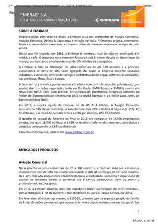 Relatório da Administração
3
EMBRAER S.A.
RELATÓRIO DA ADMINISTRAÇÃO 2016
SOBRE A EMBRAER
Empresa global com sede no Brasil, a Embraer atua nos segmentos de Aviação Comercial,
Aviação Executiva, Defesa & Segurança e Aviação Agrícola. A Empresa projeta, desenvolve,
fabrica e comercializa aeronaves e sistemas, além de fornecer suporte e serviços de pós-
venda.
Desde que foi fundada, em 1969, a Embraer já entregou mais de oito mil aeronaves. Em
média, a cada 10 segundos uma aeronave fabricada pela Embraer decola de algum lugar do
mundo, transportando anualmente mais de 145 milhões de passageiros.
A Embraer é líder na fabricação de jatos comerciais de até 130 assentos e a principal
exportadora de bens de alto valor agregado do Brasil. A Empresa mantém unidades
industriais, escritórios, centros de serviço e de distribuição de peças, entre outras atividades,
nas Américas, África, Ásia e Europa.
A Embraer foi a primeira grande empresa brasileira com controle acionário pulverizado, com
capital aberto e ações negociadas tanto em São Paulo (BM&FBovespa: EMBR3) quanto em
Nova York (NYSE: ERJ). Com práticas estruturadas de governança, integra as carteiras do
Índice de Sustentabilidade Empresarial (ISE) da BM&FBovespa e do Índice Dow Jones de
Sustentabilidade (DJSI).
Em 2016, a receita líquida da Embraer foi de R$ 21,4 bilhões. A Aviação Comercial
representou 57% desse montante, a Aviação Executiva 28% e Defesa & Segurança 15%. Ao
final do ano, a carteira de pedidos firmes a entregar alcançou US$ 19,6 bilhões.
O quadro de pessoal da Empresa ao final de 2016 era composto de 18.506 empregados
diretos, dos quais 16.007 no Brasil e 2.499 no exterior. O efetivo das empresas controladas e
coligadas correspondia a 1.842 profissionais.
Para mais informações, visite o site www.embraer.com.br
MERCADOS E PRODUTOS
Aviação Comercial
No segmento de jatos comerciais de 70 a 130 assentos, a Embraer manteve a liderança
mundial com mais de 50% das vendas acumuladas e 60% das entregas do mercado mundial.
Os E-Jets têm sido amplamente reconhecidos pela versatilidade, economia e capacidade de
auxiliar as empresas aéreas a aumentar sua eficiência operacional, além do conforto
proporcionado ao passageiro.
Em 2016, a Embraer alcançou mais um importante marco no mercado de jatos comerciais,
com a entrega do E-Jet de número 1.300, modelo E195, para a Tianjin Airlines, da China.
Em fevereiro, a Embraer apresentou o E190-E2, primeiro jato da segunda geração da família
de E-Jets de aviões comerciais, que apenas três meses depois realizou seu voo inaugural. Sua
PÁGINA: 33 de 158
DFP - Demonstrações Financeiras Padronizadas - 31/12/2016 - EMBRAER S/A Versão : 1
 