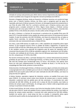 Relatório da Administração
4
EMBRAER S.A.
RELATÓRIO DA ADMINISTRAÇÃO 2016
entrada em serviço está prevista para 2018. Outros marcos importantes do programa foram
os bem-sucedidos voos inaugurais do segundo e terceiro protótipos do E190-E2.
Durante o Singapore Airshow, ainda em fevereiro, a Embraer anunciou um acordo de longo
prazo com a Colorful Guizhou Airlines, da China, para o programa pool de peças de
reposição, pelo qual a Embraer passaria a fornecer um abrangente pacote de componentes à
sua frota de jatos E190. Este foi o primeiro contrato que a Empresa assinou para este
programa para a aviação comercial na China. Alguns meses depois, a Embraer assinou
contrato para até cinco jatos E190 com a mesma Colorful Guizhou Airlines, incluindo dois
pedidos firmes e três direitos de compra. Os dois aviões serão entregues em 2017.
Em abril, a Embraer e a Horizon Air anunciaram a assinatura de um pedido firme para 30
jatos E175. O acordo também incluiu opções de compra para outras 33 aeronaves do mesmo
modelo. O valor do contrato é de US$ 2,8 bilhões, com base em preços de lista, se todas as
opções forem exercidas. As entregas começarão no segundo trimestre de 2017 e as
aeronaves vão voar exclusivamente para a Alaska Airlines.
Em maio, o jato E190 estreou no Japão com a J-AIR, subsidiária da companhia aérea Japan
Airlines. O voo inaugural ocorreu entre as cidades de Osaka e Kagoshima. O ingresso do
primeiro E190 na frota da J-AIR elevou para 28 o atual número de E-Jets operando no Japão.
A JAL também assinou uma extensão do programa pool de peças de reposição para a
crescente frota de jatos E170 e E190 da subsidiária regional J-Air, atualmente com 20 aviões.
O acordo, com validade de até 10 anos, cobre mais de 300 peças para toda a frota de E-Jets
da J-Air, composta por 17 E170 e três E190.
No terceiro trimestre de 2016, o principal destaque foi a estreia internacional do primeiro
protótipo do jato E190-E2 no Farnborough Airshow, no Reino Unido. O voo de traslado de
São José dos Campos para Farnborough levou 12 horas e 40 minutos, com apenas duas
horas em solo para reabastecimento no Recife, nordeste do Brasil, e na Ilha do Sal, no
arquipélago de Cabo Verde, próximo à costa da África.
Ainda durante o Farnborough Airshow, a Embraer anunciou alguns contratos de vendas para
a atual geração de E-Jets e também para os E-Jets E2. A Nordic Aviation Capital (NAC) fez um
pedido firme para quatro jatos E190 com valor estimado de US$ 199 milhões, com base no
preço de lista em vigência.
A Kalstar Aviation, operadora regional da Indonésia, assinou um pedido firme para cinco
jatos E190-E2. O contrato incluiu ainda cinco direitos de compra para o mesmo modelo,
elevando o potencial total do pedido para até dez aeronaves. A encomenda tem valor
estimado de US$ 582 milhões, de acordo com o preço de lista da ocasião, caso todos os
direitos de compra sejam confirmados. As entregas para a Kalstar estão programadas para
começar no primeiro trimestre de 2020.
A Arkia Israeli Airlines, de Israel, assinou uma Carta de Intenções (Letter of Intent - LoI) para
até dez jatos E195-E2, sendo seis pedidos firmes e quatro direitos de compra. Com todos os
direitos de compra sendo exercidos, o contrato tem valor potencial de US$ 650 milhões,
também de acordo com o atual preço de lista na ocasião. A companhia aérea opera
atualmente quatro aviões da atual geração de E-Jets, sendo dois E190 e dois E195.
PÁGINA: 34 de 158
DFP - Demonstrações Financeiras Padronizadas - 31/12/2016 - EMBRAER S/A Versão : 1
 