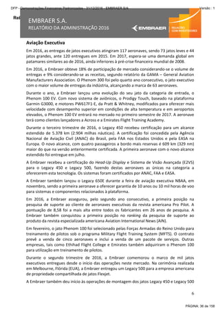 Relatório da Administração
6
EMBRAER S.A.
RELATÓRIO DA ADMINISTRAÇÃO 2016
Aviação Executiva
Em 2016, as entregas de jatos executivos atingiram 117 aeronaves, sendo 73 jatos leves e 44
jatos grandes, ante 120 entregues em 2015. Em 2017, espera-se uma demanda global em
patamares similares ao de 2016, ainda inferiores à pré-crise financeira mundial de 2008.
Em 2016, a Embraer obteve 18% de participação de mercado considerando-se o volume de
entregas e 9% considerando-se as receitas, segundo relatório da GAMA – General Aviation
Manufacturers Association. O Phenom 300 foi pelo quarto ano consecutivo, o jato executivo
com o maior volume de entregas da indústria, alcançando a marca de 63 aeronaves.
Durante o ano, a Embraer lançou uma evolução do seu jato da categoria de entrada, o
Phenom 100 EV. Com novo sistema de aviônicos, o Prodigy Touch, baseado na plataforma
Garmin G3000, e motores PW617F1-E, da Pratt & Whitney, modificados para oferecer mais
velocidade com desempenho superior em condições de alta temperatura e em aeroportos
elevados, o Phenom 100 EV entrará no mercado no primeiro semestre de 2017. A aeronave
terá como clientes lançadores a Across e a Emirates Flight Training Academy.
Durante o terceiro trimestre de 2016, o Legacy 450 recebeu certificação para um alcance
estendido de 5.378 km (2.904 milhas náuticas). A certificação foi concedida pela Agência
Nacional de Aviação Civil (ANAC) do Brasil, pela FAA nos Estados Unidos e pela EASA na
Europa. O novo alcance, com quatro passageiros a bordo mais reservas é 609 km (329 nm)
maior do que na versão anteriormente certificada. A primeira aeronave com o novo alcance
estendido foi entregue em julho.
A Embraer recebeu a certificação do Head-Up Display e Sistema de Visão Avançada (E2VS)
para o Legacy 450 e Legacy 500, fazendo destas aeronaves as únicas na categoria a
oferecerem esta tecnologia. Os sistemas foram certificados por ANAC, FAA e EASA.
A Embraer também lançou o Legacy 650E durante a feira de aviação executiva NBAA, em
novembro, sendo a primeira aeronave a oferecer garantia de 10 anos ou 10 mil horas de voo
para sistemas e componentes relacionados à plataforma.
Em 2016, a Embraer assegurou, pelo segundo ano consecutivo, a primeira posição na
pesquisa de suporte ao cliente de aeronaves executivas da revista americana Pro Pilot. A
pontuação de 8,58 foi a mais alta entre todos os fabricantes em 26 anos de pesquisa. A
Embraer também conquistou a primeira posição no ranking da pesquisa de suporte ao
produto da revista especializada americana Aviation International News (AIN).
Em fevereiro, o jato Phenom 100 foi selecionado pelas Forças Armadas do Reino Unido para
treinamento de pilotos sob o programa Military Flight Training System (MFTS). O contrato
prevê a venda de cinco aeronaves e inclui a venda de um pacote de serviços. Outras
empresas, tais como Ethihad Flight College e Emirates também adquiriram o Phenom 100
para utilização em treinamento de pilotos.
Durante o segundo trimestre de 2016, a Embraer comemorou o marco de mil jatos
executivos entregues desde o início das operações neste mercado. Na cerimônia realizada
em Melbourne, Flórida (EUA), a Embraer entregou um Legacy 500 para a empresa americana
de propriedade compartilhada de jatos Flexjet.
A Embraer também deu início às operações de montagem dos jatos Legacy 450 e Legacy 500
PÁGINA: 36 de 158
DFP - Demonstrações Financeiras Padronizadas - 31/12/2016 - EMBRAER S/A Versão : 1
 