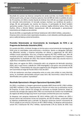 Relatório da Administração
11
EMBRAER S.A.
RELATÓRIO DA ADMINISTRAÇÃO 2016
Resultado do sucesso nas diversas campanhas de venda ocorridas nos Estados Unidos nos
últimos quatro anos, em que a Empresa capturou mais de 80% de todos os pedidos de jatos
de 76 assentos, em 2016 a receita líquida da Embraer teve 63% de sua origem proveniente
do mercado norte-americano. O mercado europeu manteve sua tendência de queda e
atingiu 8% de participação nas receitas da Empresa. A participação do Brasil também
apresentou queda e ficou em 11%. Juntas, as demais regiões (América Latina, China, Ásia
Pacífico, África e Oriente Médio) representaram 18% de participação e apresentaram
crescimento em relação ao ano anterior.
No ano de 2016, as exportações da Embraer totalizaram US$ 4.420,9 milhões, colocando a
Empresa como a terceira maior exportadora brasileira, e com relevante contribuição positiva
para o saldo da balança comercial brasileira.
Provisões Relacionadas ao Encerramento da Investigação do FCPA e ao
Programa de Demissão Voluntária (PDV)
Em outubro de 2016, a Embraer divulgou os termos para o encerramento da investigação do
FCPA junto às autoridades norte-americanas e brasileiras. Dentre as obrigações definidas
nos diferentes acordos, a Empresa concordou em efetuar o pagamento de US$ 205,5
milhões à essas autoridades. Para isso, a Empresa registrou R$ 778,1 milhões que, além do
montante principal, inclui também os impostos relacionados a esse pagamento e impactou
negativamente os resultados de 2016. Para maiores detalhes sobre esse assunto recorra à
seção Ética e Compliance deste relatório.
Além disso, em agosto de 2016 a Companhia abriu um programa de demissão voluntária
(PDV), para o qual houve a adesão de 1.650 empregados e que gerou uma provisão de R$
379,6 milhões. O desembolso de caixa para pagamento das obrigações relacionadas ao PDV
vem ocorrendo ao longo do final de 2016 e início de 2017.
A fim de mantermos uma base comparativa entre os anos, para ambos os casos descritos
acima, os resultados apresentados excluem esses itens não recorrentes e dessa forma são
identificados com a palavra “ajustado(a)”.
Resultado Operacional e Margem Operacional Ajustados (EBIT)
Em 2016, o resultado e a margem operacional ajustados (EBIT) foram de R$ 1.700,5 milhões
(US$ 499,1 milhões) e 7,9%, respectivamente, e ficaram em linha com as estimativas iniciais
da Empresa. O maior número de entregas de aeronaves na Aviação Comercial, aliado ao
aumento das entregas dos Legacys 450 e 500 e ao crescimento da receita e da rentabilidade
do negócio de Defesa & Segurança foram os principais contribuintes para esse resultado.
As despesas com pesquisa totalizaram R$ 162,0 milhões (US$ 47,6 milhões) em 2016 e
ficaram dentro das estimativas iniciais da Companhia, de US$ 50 milhões, cumprindo todos
os objetivos estabelecidos para o período. As despesas comerciais tiveram crescimento de
7% em relação ao ano anterior e ficaram em R$ 1.289,0 milhões. As despesas administrativas
caíram 6% e totalizaram R$ 574,1 milhões, representando 2,7% da receita de 2016. Essa
PÁGINA: 41 de 158
DFP - Demonstrações Financeiras Padronizadas - 31/12/2016 - EMBRAER S/A Versão : 1
 