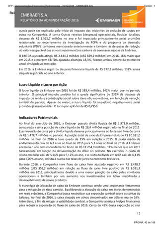 Relatório da Administração
12
EMBRAER S.A.
RELATÓRIO DA ADMINISTRAÇÃO 2016
queda pode ser explicada pelo início do impacto das iniciativas de redução de custos em
curso na Companhia. A conta Outras receitas (despesas) operacionais, líquidas totalizou
despesa de R$ 1.525,7 milhões no ano e foi impactada principalmente pelas provisões
relacionadas ao encerramento da investigação do FCPA e do programa de demissão
voluntária (PDV), conforme mencionado anteriormente e também às despesas de redução
do valor recuperável dos ativos (impairment) na carteira de aeronaves usadas da Embraer.
O EBITDA ajustado atingiu R$ 2.844,2 milhões (US$ 829,2 milhões) em 2016, 16% maior que
em 2015 e a margem EBITDA ajustada alcançou 13,3%, ficando ambas dentro da estimativa
anual divulgada ao mercado.
Em 2016, a Embraer registrou despesa financeira líquida de R$ 172,8 milhões, 131% acima
daquela registrada no ano anterior.
Lucro Líquido e Lucro por Ação
O lucro líquido da Embraer em 2016 foi de R$ 585,4 milhões, 142% maior que no período
anterior. O principal impacto positivo foi a queda significativa de 239% da despesa de
imposto de renda e contribuição social sobre itens não monetários, em função da variação
cambial do período. Apesar de maior, o lucro líquido foi impactado negativamente pelas
provisões já mencionadas. O lucro por ação foi de R$ 0,7959.
Indicadores Patrimoniais
Ao final do exercício de 2016, a Embraer possuía dívida líquida de R$ 1.873,0 milhões,
comparada a uma posição de caixa líquido de R$ 28,4 milhões registrado no final de 2015.
Essa inversão de caixa para dívida líquida deve-se principalmente ao forte uso livre de caixa
de R$ 1.478,7 milhões no período. A posição total de caixa da Empresa totalizou R$ 10.381,0
milhões no final de 2016 e teve queda de 25% em relação a 2015. O prazo médio de
endividamento caiu de 6,2 anos ao final de 2015 para 5,3 anos ao final de 2016. A Embraer
encerrou o ano com endividamento bruto de R$ 12.254,0 milhões, 11% menor que em 2015
basicamente em função da desvalorização do dólar no período. No exercício, o custo da
dívida em dólar caiu de 5,26% para 5,12% ao ano, e o custo da dívida em reais caiu de 6,43%
para 5,00% ao ano, devido à queda das taxas de juros na economia brasileira.
Durante 2016, a Companhia teve fluxo de caixa livre ajustado negativo em R$ 1.478,7
milhões (US$ 359,2 milhões) em relação ao fluxo de caixa livre positivo de R$ 1.391,7
milhões em 2015, principalmente devido a uma menor geração de caixa pelas atividades
operacionais e também por um aumento nos investimentos em Ativo imobilizado e
desenvolvimento de novos produtos.
A estratégia de alocação de caixa da Embraer continua sendo uma importante ferramenta
para a mitigação do risco cambial. Equilibrando a alocação do caixa em ativos denominados
em reais e dólares, a Companhia busca neutralizar sua exposição cambial sobre as contas do
balanço. Ao final de 2016, o caixa alocado em ativos denominados em dólares era de 58%.
Além disso, a fim de mitigar a volatilidade cambial, a Companhia aderiu a hedges financeiros
para reduzir a exposição do fluxo de caixa de 2016. Cerca de 45% dessa exposição ao real
PÁGINA: 42 de 158
DFP - Demonstrações Financeiras Padronizadas - 31/12/2016 - EMBRAER S/A Versão : 1
 