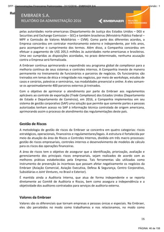 Relatório da Administração
16
EMBRAER S.A.
RELATÓRIO DA ADMINISTRAÇÃO 2016
pelas autoridades norte-americanas (Departamento de Justiça dos Estados Unidos – DOJ e
Securities and Exchange Comission – SEC) e também brasileiras (Ministério Público Federal –
MPF e Comissão de Valores Mobiliários – CVM). Como parte dos diferentes acordos, a
Empresa concordou em contratar monitoramento externo e independente, por três anos,
para acompanhar o cumprimento dos termos. Além disso, a Companhia concordou em
efetuar o pagamento de US$ 205,5 milhões às autoridades norte-americanas e brasileiras.
Uma vez cumpridas as disposições acordadas, no prazo determinado, nenhuma acusação
contra a Empresa será formalizada.
A Embraer continua aprimorando e expandindo seu programa global de compliance para a
melhoria contínua de seus sistemas e controles internos. A Companhia investe de maneira
permanente no treinamento de funcionários e parceiros de negócios. Os funcionários são
treinados em temas de ética e integridade nos negócios, por meio de workshops, estudos de
casos e cenários, palestras e seminários, nas modalidades presencial e online. A eles somam-
se os aproximadamente 400 parceiros externos já treinados.
Com o objetivo de aprimorar o atendimento por parte da Embraer aos regulamentos
aplicáveis ao controle de exportação (Trade Compliance) dos Estados Unidos (Departamento
de Estado e Departamento de Comércio), em 2016, a Companhia implementou em seu
sistema de gestão corporativo (SAP) uma solução que permite que somente partes e pessoas
autorizadas tenham acesso no SAP à informação técnica controlada de origem americana,
aprimorando assim o processo de atendimento das regulamentações deste país.
Gestão de Riscos
A metodologia de gestão de riscos da Embraer se concentra em quatro categorias: riscos
estratégicos, operacionais, financeiros e regulamentares/legais. A estrutura é fortalecida por
meio da atuação da área de Riscos e Controles Internos, dividida em três macro processos:
gestão de riscos empresariais, controles internos e desenvolvimento de modelos de cálculo
para os riscos das operações financeiras.
A área de riscos tem o objetivo de assegurar que a identificação, priorização, avaliação e
gerenciamento dos principais riscos empresariais, sejam realizados de acordo com as
melhores práticas estabelecidas pela Empresa. Tais ferramentas são utilizadas como
instrumento de prevenção às incertezas que possam afetar negativamente os negócios da
Embraer (Aviação Comercial, Aviação Executiva, Defesa & Segurança, Centro Corporativo,
Subsidiárias e Joint Ventures, no Brasil e Exterior).
É mantida ainda a Auditoria Interna, que atua de forma independente e se reporta
diretamente ao Comitê de Auditoria e Riscos, bem como assegura a independência e a
objetividade dos auditores contratados para serviços de auditoria externa.
Valores da Embraer
Valores são os diferenciais que tornam empresas e pessoas únicas e especiais. Na Embraer,
eles são percebidos no modo como trabalhamos e nos relacionamos, no modo como
PÁGINA: 46 de 158
DFP - Demonstrações Financeiras Padronizadas - 31/12/2016 - EMBRAER S/A Versão : 1
 