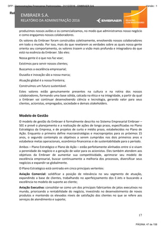 Relatório da Administração
17
EMBRAER S.A.
RELATÓRIO DA ADMINISTRAÇÃO 2016
produzimos nossos aviões e os comercializamos, no modo que administramos nosso negócio
e como engajamos nossos colaboradores.
Os valores da Embraer foram construídos coletivamente, envolvendo nossos colaboradores
em todo o mundo. Por isso, mais do que revelarem as verdades sobre as quais nossa gente
orienta seu comportamento, os valores trazem a visão mais profunda e integradora do que
está na essência da Embraer. São eles:
Nossa gente é o que nos faz voar;
Existimos para servir nossos clientes;
Buscamos a excelência empresarial;
Ousadia e inovação são a nossa marca;
Atuação global é a nossa fronteira;
Construímos um futuro sustentável.
Estes valores estão genuinamente presentes na cultura e na rotina dos nossos
colaboradores, formando uma base sólida, calcada na ética e na integridade, a partir da qual
a Embraer vai continuar desenvolvendo ciência e tecnologia, gerando valor para seus
clientes, acionistas, empregados, sociedade e demais stakeholders.
Modelo de Gestão
O modelo de gestão da Embraer é formalmente descrito no Sistema Empresarial Embraer –
SEE e prevê o planejamento e a realização de ações de longo prazo, especificadas no Plano
Estratégico da Empresa, e de projetos de curto e médio prazo, estabelecidos no Plano de
Ação. Enquanto o primeiro define macroestratégias e macroprojetos para os próximos 15
anos, o segundo contempla os objetivos a serem cumpridos nos dois primeiros anos e
estabelece metas operacionais, econômico-financeiras e de sustentabilidade para o período.
Ambos – Plano Estratégico e Plano de Ação – estão perfeitamente alinhados entre si e visam
a perenidade do negócio e a geração de valor para os acionistas. Eles também atendem aos
objetivos da Embraer de aumentar sua competitividade, aprimorar seu modelo de
excelência empresarial, buscar continuamente a melhoria dos processos, diversificar seus
negócios e expandir-se globalmente.
O Plano Estratégico está centrado em cinco principais vertentes:
Aviação Comercial: solidificar a posição de relevância no seu segmento de atuação,
expandindo a base de clientes, trabalhando no aperfeiçoamento dos E-Jets e buscando a
excelência no modelo de suporte ao cliente;
Aviação Executiva: consolidar-se como um dos principais fabricantes de jatos executivos no
mundo, priorizando a rentabilidade do negócio, investindo no desenvolvimento de novos
produtos e mantendo os elevados níveis de satisfação dos clientes no que se refere aos
serviços de atendimento e suporte;
PÁGINA: 47 de 158
DFP - Demonstrações Financeiras Padronizadas - 31/12/2016 - EMBRAER S/A Versão : 1
 