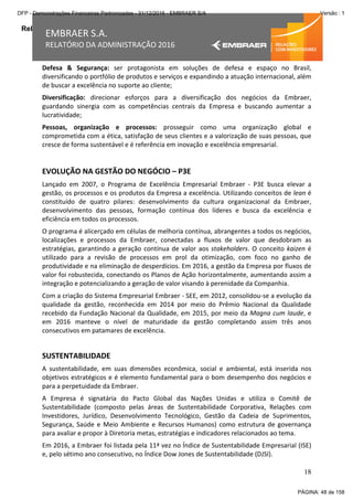 Relatório da Administração
18
EMBRAER S.A.
RELATÓRIO DA ADMINISTRAÇÃO 2016
Defesa & Segurança: ser protagonista em soluções de defesa e espaço no Brasil,
diversificando o portfólio de produtos e serviços e expandindo a atuação internacional, além
de buscar a excelência no suporte ao cliente;
Diversificação: direcionar esforços para a diversificação dos negócios da Embraer,
guardando sinergia com as competências centrais da Empresa e buscando aumentar a
lucratividade;
Pessoas, organização e processos: prosseguir como uma organização global e
comprometida com a ética, satisfação de seus clientes e a valorização de suas pessoas, que
cresce de forma sustentável e é referência em inovação e excelência empresarial.
EVOLUÇÃO NA GESTÃO DO NEGÓCIO – P3E
Lançado em 2007, o Programa de Excelência Empresarial Embraer - P3E busca elevar a
gestão, os processos e os produtos da Empresa a excelência. Utilizando conceitos de lean é
constituído de quatro pilares: desenvolvimento da cultura organizacional da Embraer,
desenvolvimento das pessoas, formação contínua dos líderes e busca da excelência e
eficiência em todos os processos.
O programa é alicerçado em células de melhoria contínua, abrangentes a todos os negócios,
localizações e processos da Embraer, conectadas a fluxos de valor que desdobram as
estratégias, garantindo a geração contínua de valor aos stakeholders. O conceito kaizen é
utilizado para a revisão de processos em prol da otimização, com foco no ganho de
produtividade e na eliminação de desperdícios. Em 2016, a gestão da Empresa por fluxos de
valor foi robustecida, conectando os Planos de Ação horizontalmente, aumentando assim a
integração e potencializando a geração de valor visando à perenidade da Companhia.
Com a criação do Sistema Empresarial Embraer - SEE, em 2012, consolidou-se a evolução da
qualidade da gestão, reconhecida em 2014 por meio do Prêmio Nacional da Qualidade
recebido da Fundação Nacional da Qualidade, em 2015, por meio da Magna cum laude, e
em 2016 manteve o nível de maturidade da gestão completando assim três anos
consecutivos em patamares de excelência.
SUSTENTABILIDADE
A sustentabilidade, em suas dimensões econômica, social e ambiental, está inserida nos
objetivos estratégicos e é elemento fundamental para o bom desempenho dos negócios e
para a perpetuidade da Embraer.
A Empresa é signatária do Pacto Global das Nações Unidas e utiliza o Comitê de
Sustentabilidade (composto pelas áreas de Sustentabilidade Corporativa, Relações com
Investidores, Jurídico, Desenvolvimento Tecnológico, Gestão da Cadeia de Suprimentos,
Segurança, Saúde e Meio Ambiente e Recursos Humanos) como estrutura de governança
para avaliar e propor à Diretoria metas, estratégias e indicadores relacionados ao tema.
Em 2016, a Embraer foi listada pela 11ª vez no Índice de Sustentabilidade Empresarial (ISE)
e, pelo sétimo ano consecutivo, no Índice Dow Jones de Sustentabilidade (DJSI).
PÁGINA: 48 de 158
DFP - Demonstrações Financeiras Padronizadas - 31/12/2016 - EMBRAER S/A Versão : 1
 
