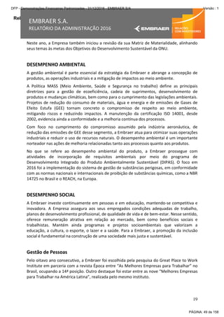 Relatório da Administração
19
EMBRAER S.A.
RELATÓRIO DA ADMINISTRAÇÃO 2016
Neste ano, a Empresa também iniciou a revisão da sua Matriz de Materialidade, alinhando
seus temas às metas dos Objetivos do Desenvolvimento Sustentável da ONU.
DESEMPENHO AMBIENTAL
A gestão ambiental é parte essencial da estratégia da Embraer e abrange a concepção de
produtos, as operações industriais e a mitigação de impactos ao meio ambiente.
A Política MASS (Meio Ambiente, Saúde e Segurança no trabalho) define as principais
diretrizes para a gestão de ecoeficiência, cadeia de suprimentos, desenvolvimento de
produtos e mudanças climáticas, bem como para o cumprimento das legislações ambientais.
Projetos de redução do consumo de materiais, água e energia e de emissões de Gases de
Efeito Estufa (GEE) tornam concreto o compromisso de respeito ao meio ambiente,
mitigando riscos e reduzindo impactos. A manutenção da certificação ISO 14001, desde
2002, evidencia ainda a conformidade e a melhoria contínua dos processos.
Com foco no cumprimento do compromisso assumido pela indústria aeronáutica, de
redução das emissões de GEE desse segmento, a Embraer atua para otimizar suas operações
industriais e reduzir o uso de recursos naturais. O desempenho ambiental é um importante
norteador nas ações de melhoria relacionadas tanto aos processos quanto aos produtos.
No que se refere ao desempenho ambiental do produto, a Embraer prossegue com
atividades de incorporação de requisitos ambientais por meio do programa de
Desenvolvimento Integrado do Produto Ambientalmente Sustentável (DIPAS). O foco em
2016 foi a implementação do sistema de gestão de substâncias perigosas, em conformidade
com as normas nacionais e internacionais de proibição de substâncias químicas, como a NBR
14725 no Brasil e o REACH, na Europa.
DESEMPENHO SOCIAL
A Embraer investe continuamente em pessoas e em educação, mantendo-se competitiva e
inovadora. A Empresa assegura aos seus empregados condições adequadas de trabalho,
planos de desenvolvimento profissional, de qualidade de vida e de bem-estar. Nesse sentido,
oferece remuneração atrativa em relação ao mercado, bem como benefícios sociais e
trabalhistas. Mantém ainda programas e projetos socioambientais que valorizam a
educação, a cultura, o esporte, o lazer e a saúde. Para a Embraer, a promoção da inclusão
social é fundamental na construção de uma sociedade mais justa e sustentável.
Gestão de Pessoas
Pelo oitavo ano consecutivo, a Embraer foi escolhida pela pesquisa do Great Place to Work
Institute em parceria com a revista Época entre “As Melhores Empresas para Trabalhar” no
Brasil, ocupando a 14ª posição. Outro destaque foi estar entre as nove “Melhores Empresas
para Trabalhar na América Latina”, realizada pelo mesmo instituto.
PÁGINA: 49 de 158
DFP - Demonstrações Financeiras Padronizadas - 31/12/2016 - EMBRAER S/A Versão : 1
 