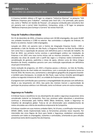 Relatório da Administração
20
EMBRAER S.A.
RELATÓRIO DA ADMINISTRAÇÃO 2016
A Empresa também obteve o 9º lugar na categoria “Indústrias Diversas” na pesquisa "150
Melhores Empresas para Trabalhar", realizada pela Você S/A, e foi premiada, pela quarta
vez, como a "Melhor em Gestão de Pessoas", em pesquisa conduzida pela consultoria Aon
em parceria com o jornal Valor Econômico. Conquistou, ainda, o 9º lugar na pesquisa
"Melhores Empresas para Começar a Carreira" da revista Você S/A.
Força de Trabalho e Diversidade
Em 31 de dezembro de 2016, a Empresa contava com 18.506 empregados, dos quais 16.007
nas unidades brasileiras e 2.499 no exterior. Nas controladas e coligadas da Embraer, no
Brasil e no exterior, haviam 1.842 empregados.
Lançado em 2012, em parceria com o Centro de Integração Empresa Escola - CIEE e
atendendo o Vale do Paraíba em São Paulo, o Programa Embraer na Rota da Diversidade
tem como foco a capacitação de pessoas com deficiência para o mercado de trabalho. Ao
final de 2014, sua primeira turma concluiu a aprendizagem prática nas instalações da
Empresa e em 2015 uma nova turma iniciou sob os mesmos conceitos – os trainees são
alocados nas áreas de acordo com o perfil das vagas e a Empresa realiza treinamento e
sensibilização de gestores, padrinhos e áreas de apoio, oferece curso de Libras (Língua
Brasileira de Sinais), estabelece parceria com uma instituição especializada em deficiência
visual para treinamento.
Como evolução do programa, em 2015 a Empresa passou a oferecer, no Vale do Paraíba,
habilitação técnica de nível médio em mecatrônica, com a conclusão da primeira turma no
final de 2016. No mesmo ano, aumentamos a abrangência geográfica do programa levando-
o também para Araraquara, no estado de São Paulo, cujas turmas iniciarão aprendizagem
prática no segundo trimestre de 2017, na unidade da Empresa em Gavião Peixoto.
O programa tem contribuído para aumentar a empregabilidade das pessoas com deficiência.
Desde o seu lançamento em 2012, boa parte dos trainees tiveram a oportunidade de
participar de processo seletivo e ser efetivado, tanto na Embraer como em outras empresas.
Segurança no Trabalho
A Embraer busca a excelência no seu desempenho de saúde e segurança ocupacional, tema
considerado material na Companhia. Para isso, promove ações educativas e preventivas
contínuas e direcionadas pela Política MASS (Meio Ambiente, Saúde e Segurança no
trabalho) de abrangência global. Trata-se de um direcionador para estabelecimento de
metas vinculadas aos critérios de excelência empresarial da Companhia.
A Embraer mantém em suas maiores unidades fabris, há 14 anos, a certificação internacional
OHSAS 18001, tendo implementado todas as ferramentas previstas nesse requisito. Por
intermédio das cinco Regras de Ouro para Saúde e Segurança, estabelece comunicação
constante com todos os empregados, visitantes e contratados, orientando-os para atitudes
preventivas tanto dentro quanto fora da Empresa.
PÁGINA: 50 de 158
DFP - Demonstrações Financeiras Padronizadas - 31/12/2016 - EMBRAER S/A Versão : 1
 