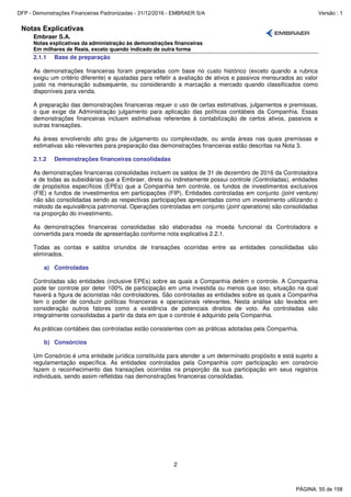 Notas Explicativas
Embraer S.A.
Notas explicativas da administração às demonstrações financeiras
Em milhares de Reais, exceto quando indicado de outra forma
2
2.1.1 Base de preparação
As demonstrações financeiras foram preparadas com base no custo histórico (exceto quando a rubrica
exigiu um critério diferente) e ajustadas para refletir a avaliação de ativos e passivos mensurados ao valor
justo na mensuração subsequente, ou considerando a marcação a mercado quando classificados como
disponíveis para venda.
A preparação das demonstrações financeiras requer o uso de certas estimativas, julgamentos e premissas,
o que exige da Administração julgamento para aplicação das políticas contábeis da Companhia. Essas
demonstrações financeiras incluem estimativas referentes à contabilização de certos ativos, passivos e
outras transações.
As áreas envolvendo alto grau de julgamento ou complexidade, ou ainda áreas nas quais premissas e
estimativas são relevantes para preparação das demonstrações financeiras estão descritas na Nota 3.
2.1.2 Demonstrações financeiras consolidadas
As demonstrações financeiras consolidadas incluem os saldos de 31 de dezembro de 2016 da Controladora
e de todas as subsidiárias que a Embraer, direta ou indiretamente possui controle (Controladas), entidades
de propósitos específicos (EPEs) que a Companhia tem controle, os fundos de investimentos exclusivos
(FIE) e fundos de investimentos em participações (FIP). Entidades controladas em conjunto (joint venture)
não são consolidadas sendo as respectivas participações apresentadas como um investimento utilizando o
método da equivalência patrimonial. Operações controladas em conjunto (joint operations) são consolidadas
na proporção do investimento.
As demonstrações financeiras consolidadas são elaboradas na moeda funcional da Controladora e
convertida para moeda de apresentação conforme nota explicativa 2.2.1.
Todas as contas e saldos oriundos de transações ocorridas entre as entidades consolidadas são
eliminados.
a) Controladas
Controladas são entidades (inclusive EPEs) sobre as quais a Companhia detém o controle. A Companhia
pode ter controle por deter 100% de participação em uma investida ou menos que isso, situação na qual
haverá a figura de acionistas não controladores. São controladas as entidades sobre as quais a Companhia
tem o poder de conduzir políticas financeiras e operacionais relevantes. Nesta análise são levados em
consideração outros fatores como a existência de potenciais direitos de voto. As controladas são
integralmente consolidadas a partir da data em que o controle é adquirido pela Companhia.
As práticas contábeis das controladas estão consistentes com as práticas adotadas pela Companhia.
b) Consórcios
Um Consórcio é uma entidade jurídica constituída para atender a um determinado propósito e está sujeito a
regulamentação específica. As entidades controladas pela Companhia com participação em consórcio
fazem o reconhecimento das transações ocorridas na proporção da sua participação em seus registros
individuais, sendo assim refletidas nas demonstrações financeiras consolidadas.
PÁGINA: 55 de 158
DFP - Demonstrações Financeiras Padronizadas - 31/12/2016 - EMBRAER S/A Versão : 1
 