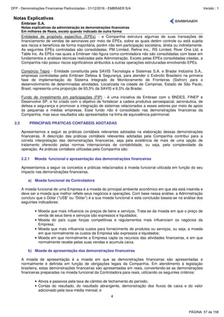 Notas Explicativas
Embraer S.A.
Notas explicativas da administração às demonstrações financeiras
Em milhares de Reais, exceto quando indicado de outra forma
4
Entidades de propósito específico (EPEs) - a Companhia estrutura algumas de suas transações de
financiamento de vendas de aeronaves por meio de EPEs, sobre as quais detém controle ou está sujeita
aos riscos e benefícios de forma majoritária, porém não tem participação societária, direta ou indiretamente.
As seguintes EPEs controladas são consolidadas: PM Limited, Refine Inc., RS Limited, River One Ltd. e
Table Inc. As EPEs nas quais a Embraer não figura como controladora não são consolidadas com base em
fundamentos e análises técnicas realizadas pela Administração. Exceto pelas EPEs consolidadas citadas, a
Companhia não possui riscos significativos atribuídos a outras operações estruturadas envolvendo EPEs.
Consórcio Tepro - Entidade constituída pela SAVIS Tecnologia e Sistemas S.A. e Bradar Indústria S.A.,
empresas controladas pela Embraer Defesa & Segurança, para atender o Exército Brasileiro na primeira
fase de implementação do Sistema Integrado de Monitoramento de Fronteiras (Sisfron) para o
desenvolvimento de determinadas atividades. Localizada na cidade de Campinas, Estado de São Paulo,
Brasil, representa uma proporção de 93,5% da SAVIS e 6,5% da Bradar.
Fundo de investimento em participações (FIP) - é uma iniciativa da Embraer com o BNDES, FINEP e
Desenvolve SP, e foi criado com o objetivo de fortalecer a cadeia produtiva aeroespacial, aeronáutica, de
defesa e segurança e promover a integração de sistemas relacionados a esses setores por meio de apoio
às pequenas e médias empresas. Esse fundo não é consolidado nas demonstrações financeiras da
Companhia, mas seus resultados são apresentados na linha de equivalência patrimonial.
2.2 PRINCIPAIS PRÁTICAS CONTÁBEIS ADOTADAS
Apresentamos a seguir as práticas contábeis relevantes adotadas na elaboração dessas demonstrações
financeiras. A descrição das práticas contábeis relevantes adotadas pela Companhia contribui para a
correta interpretação das demonstrações financeiras, seja pela existência de mais de uma opção de
tratamento oferecido pelas normas internacionais de contabilidade, ou seja, pela complexidade da
operação. As práticas contábeis utilizadas pela Companhia são:
2.2.1 Moeda funcional e apresentação das demonstrações financeiras
Apresentamos a seguir os conceitos e práticas relacionados à moeda funcional utilizada em função do seu
impacto nas demonstrações financeiras.
a) Moeda funcional da Controladora
A moeda funcional de uma Empresa é a moeda do principal ambiente econômico em que ela está inserida e
deve ser a moeda que melhor reflete seus negócios e operações. Com base nessa análise, a Administração
concluiu que o Dólar (“US$” ou “Dólar”) é a sua moeda funcional e esta conclusão baseia-se na análise dos
seguintes indicadores:
• Moeda que mais influencia os preços de bens e serviços. Trata-se da moeda em que o preço de
venda de seus bens e serviços são expressos e liquidados;
• Moeda do país cujas forças competitivas e regulamentos mais influenciam os negócios da
Empresa;
• Moeda que mais influencia custos para fornecimento de produtos ou serviços, ou seja, a moeda
em que normalmente os custos da Empresa são expressos e liquidados;
• Moeda em que normalmente a Empresa capta os recursos das atividades financeiras, e em que
normalmente recebe pelas suas vendas e acumula caixa.
b) Moeda de apresentação das demonstrações financeiras
A moeda de apresentação é a moeda em que as demonstrações financeiras são apresentadas e
normalmente é definida em função de obrigações legais da Companhia. Em atendimento à legislação
brasileira, estas demonstrações financeiras são apresentadas em reais, convertendo-se as demonstrações
financeiras preparadas na moeda funcional da Controladora para reais, utilizando os seguintes critérios:
• Ativos e passivos pela taxa de câmbio de fechamento do período;
• Contas do resultado, do resultado abrangente, demonstração dos fluxos de caixa e do valor
adicionado pela taxa média mensal; e
PÁGINA: 57 de 158
DFP - Demonstrações Financeiras Padronizadas - 31/12/2016 - EMBRAER S/A Versão : 1
 