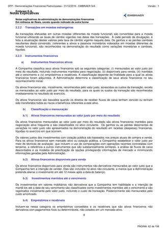 Notas Explicativas
Embraer S.A.
Notas explicativas da administração às demonstrações financeiras
Em milhares de Reais, exceto quando indicado de outra forma
9
2.2.2 Transações em moedas estrangeiras
As transações efetuadas em outras moedas (diferentes da moeda funcional) são convertidas para a moeda
funcional utilizando as taxas de câmbio vigentes nas datas das transações. A cada período de divulgação, é
feita a atualização destes valores pela taxa de câmbio vigente naquela data. Os ganhos e as perdas cambiais
resultantes desta conversão, (referentes a ativos e passivos monetários indexados em moedas diferentes da
moeda funcional), são reconhecidos na demonstração do resultado como variações monetárias e cambiais,
líquidas.
2.2.3 Instrumentos financeiros
a) Instrumentos financeiros ativos
A Companhia classifica seus ativos financeiros sob as seguintes categorias: (i) mensurados ao valor justo por
meio do resultado, incluindo instrumentos mantidos para negociação, (ii) disponíveis para venda, (iii) mantidos
até o vencimento e (iv) empréstimos e recebíveis. A classificação depende da finalidade para a qual os ativos
financeiros foram adquiridos. A Administração determina a classificação de seus ativos financeiros no seu
reconhecimento inicial.
Os ativos financeiros são, inicialmente, reconhecidos pelo valor justo, acrescidos os custos da transação, exceto
os mensurados ao valor justo por meio do resultado, para os quais os custos da transação são reconhecidos
imediatamente no resultado do exercício.
Os ativos financeiros são baixados quando os direitos de receber fluxos de caixa tenham vencido ou tenham
sido transferidos todos os riscos e benefícios referentes a este ativo.
b) Classificação e mensuração
b.1) Ativos financeiros mensurados ao valor justo por meio do resultado
Os ativos financeiros mensurados ao valor justo por meio do resultado são ativos financeiros mantidos para
negociação ativa frequente e são classificados no ativo circulante. Os ganhos ou as perdas decorrentes de
variações no valor justo são apresentados na demonstração do resultado em receitas (despesas) financeiras,
líquidas no exercício em que ocorrem.
Os valores justos dos investimentos com cotação pública são baseados nos preços atuais de compra e venda.
Para os ativos financeiros sem mercado ativo ou cotação pública, a Companhia estabelece o valor justo por
meio de técnicas de avaliação que incluem o uso de comparações com operações recentes contratadas com
terceiros, a referência a outros instrumentos que são substancialmente similares, a análise de fluxos de caixa
descontados e os modelos de precificação de opções privilegiando informações de mercado e minimizando
informações geradas pela Administração.
b.2) Ativos financeiros disponíveis para venda
Os ativos financeiros disponíveis para venda são instrumentos não derivativos mensurados ao valor justo que a
Companhia tem a intenção de vender. Eles são incluídos no ativo não circulante, a menos que a Administração
pretenda alienar o investimento em até 12 meses após a data do balanço.
b.3) Investimentos mantidos até o vencimento
Os investimentos em valores mobiliários não derivativos que a Companhia tem habilidade e a intenção de
mantê-los até a data de seu vencimento são classificados como investimentos mantidos até o vencimento e são
registrados inicialmente pelo valor justo, incluindo o custo da transação. Posteriormente são mensurados pelo
custo amortizado.
b.4) Empréstimos e recebíveis
Incluem-se nessa categoria os empréstimos concedidos e os recebíveis que são ativos financeiros não
derivativos com pagamentos fixos ou determináveis, não cotados em um mercado ativo.
PÁGINA: 62 de 158
DFP - Demonstrações Financeiras Padronizadas - 31/12/2016 - EMBRAER S/A Versão : 1
 