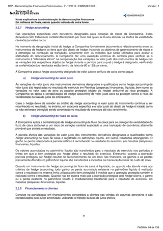 Notas Explicativas
Embraer S.A.
Notas explicativas da administração às demonstrações financeiras
Em milhares de Reais, exceto quando indicado de outra forma
11
2.2.7 Hedge accounting
São operações específicas com derivativos designados para proteção de riscos da Companhia. Estes
derivativos têm tratamento contábil diferenciado por meio das quais se busca eliminar os efeitos da volatilidade
causada por estes riscos.
No momento da designação inicial do hedge, a Companhia formalmente documenta o relacionamento entre os
instrumentos de hedge e os itens que são objeto de hedge, incluindo os objetivos de gerenciamento de riscos e
a estratégia na condução da transação, juntamente com os métodos que serão utilizados para avaliar a
efetividade do relacionamento. A Companhia faz uma avaliação contínua do contrato para verificar se o
instrumento é “altamente eficaz” na compensação das variações no valor justo dos instrumentos de hedge com
as variações dos respectivos objetos de hedge durante o período para o qual o hedge é designado, verificando
se a efetividade dos resultados estão dentro da faixa de 80 a 125 por cento.
A Companhia possui hedge accounting designado de valor justo e de fluxo de caixa como segue:
a) Hedge accounting de valor justo
As variações do valor justo dos instrumentos derivativos designados e qualificados como hedge accounting de
valor justo são registradas no resultado do exercício em Receitas (despesas) financeiras, líquidas, bem como as
variações no valor justo do ativo ou passivo protegido (objeto do hedge) atribuível ao risco protegido. A
Companhia só aplica a contabilização de hedge accounting de valor justo para se proteger contra o risco de
variabilidade da taxa de juros de empréstimo.
Caso o hedge deixe de atender ao critério de hedge accounting, o valor justo do instrumento continua a ser
reconhecido no resultado, no entanto, em subconta específica e o valor justo do objeto de hedge é tratado como
se não estivesse protegido sendo amortizado no resultado do exercício até seu vencimento.
b) Hedge accounting de fluxo de caixa
A Companhia aplica a contabilização de hedge accounting de fluxo de caixa para se proteger da variabilidade do
fluxo de caixa atribuível a um risco de variação cambial associado a uma transação de ocorrência altamente
provável que afetará o resultado.
A parcela efetiva das variações do valor justo dos instrumentos derivativos designados e qualificados como
hedge accounting de fluxo de caixa é registrada no patrimônio líquido, em outros resultados abrangentes. O
ganho ou perda relacionado à parcela ineficaz é reconhecido no resultado do exercício, em Receitas (despesas)
financeiras, líquidas.
Os valores acumulados no patrimônio líquido são transferidos para o resultado do exercício nos períodos e
linhas em que o item protegido por hedge afetar o resultado do exercício. Entretanto, quando a operação
prevista protegida por hedge resultar no reconhecimento de um ativo não financeiro, os ganhos e as perdas
previamente diferidos no patrimônio líquido são transferidos e incluídos na mensuração inicial do custo do ativo.
Quando um instrumento de hedge accounting de fluxo de caixa é liquidado, ou quando não atende mais aos
critérios de hedge accounting, todo ganho ou perda acumulado existente no patrimônio líquido é realizado
contra o resultado (na mesma linha utilizada pelo item protegido) à medida que a operação protegida também é
realizada contra o resultado. Quando não se espera mais que a operação protegida pelo hedge ocorra, o ganho
ou a perda existente no patrimônio líquido é imediatamente transferido para o resultado do exercício, em
Receitas (despesas) financeiras, líquidas.
2.2.8 Financiamento a clientes
Consiste na participação em financiamentos concedidos a clientes nas vendas de algumas aeronaves e são
contabilizados pelo custo amortizado, utilizando o método da taxa de juros efetiva.
PÁGINA: 64 de 158
DFP - Demonstrações Financeiras Padronizadas - 31/12/2016 - EMBRAER S/A Versão : 1
 