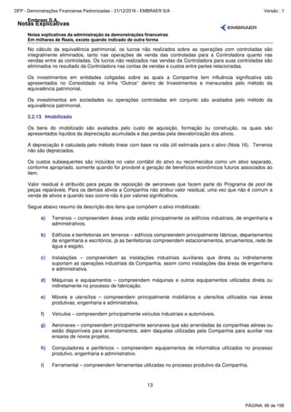 Notas Explicativas
Embraer S.A.
Notas explicativas da administração às demonstrações financeiras
Em milhares de Reais, exceto quando indicado de outra forma
13
No cálculo da equivalência patrimonial, os lucros não realizados sobre as operações com controladas são
integralmente eliminados, tanto nas operações de venda das controladas para a Controladora quanto nas
vendas entre as controladas. Os lucros não realizados nas vendas da Controladora para suas controladas são
eliminados no resultado da Controladora nas contas de vendas e custos entre partes relacionadas.
Os investimentos em entidades coligadas sobre as quais a Companhia tem influência significativa são
apresentados no Consolidado na linha “Outros” dentro de Investimentos e mensurados pelo método da
equivalência patrimonial.
Os investimentos em sociedades ou operações controladas em conjunto são avaliados pelo método da
equivalência patrimonial.
2.2.13 Imobilizado
Os bens do imobilizado são avaliados pelo custo de aquisição, formação ou construção, os quais são
apresentados líquidos da depreciação acumulada e das perdas pela desvalorização dos ativos.
A depreciação é calculada pelo método linear com base na vida útil estimada para o ativo (Nota 16). Terrenos
não são depreciados.
Os custos subsequentes são incluídos no valor contábil do ativo ou reconhecidos como um ativo separado,
conforme apropriado, somente quando for provável a geração de benefícios econômicos futuros associados ao
item.
Valor residual é atribuído para peças de reposição de aeronaves que fazem parte do Programa de pool de
peças reparáveis. Para os demais ativos a Companhia não atribui valor residual, uma vez que não é comum a
venda de ativos e quando isso ocorre não é por valores significativos.
Segue abaixo resumo da descrição dos itens que compõem o ativo imobilizado:
a) Terrenos – compreendem áreas onde estão principalmente os edifícios industriais, de engenharia e
administrativos.
b) Edifícios e benfeitorias em terrenos – edifícios compreendem principalmente fábricas, departamentos
de engenharia e escritórios, já as benfeitorias compreendem estacionamentos, arruamentos, rede de
água e esgoto.
c) Instalações – compreendem as instalações industriais auxiliares que direta ou indiretamente
suportam as operações industriais da Companhia, assim como instalações das áreas de engenharia
e administrativa.
d) Máquinas e equipamentos – compreendem máquinas e outros equipamentos utilizados direta ou
indiretamente no processo de fabricação.
e) Móveis e utensílios – compreendem principalmente mobiliários e utensílios utilizados nas áreas
produtivas, engenharia e administrativa.
f) Veículos – compreendem principalmente veículos industriais e automóveis.
g) Aeronaves – compreendem principalmente aeronaves que são arrendadas às companhias aéreas ou
estão disponíveis para arrendamentos, além daquelas utilizadas pela Companhia para auxiliar nos
ensaios de novos projetos.
h) Computadores e periféricos – compreendem equipamentos de informática utilizados no processo
produtivo, engenharia e administrativo.
i) Ferramental – compreendem ferramentas utilizadas no processo produtivo da Companhia.
PÁGINA: 66 de 158
DFP - Demonstrações Financeiras Padronizadas - 31/12/2016 - EMBRAER S/A Versão : 1
 