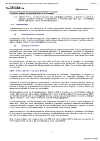 Notas Explicativas
Embraer S.A.
Notas explicativas da administração às demonstrações financeiras
Em milhares de Reais, exceto quando indicado de outra forma
15
c.4) Pedidos firmes - na data da aquisição das participações societárias, os pedidos ou ordens de
produção aguardando execução, são precificados e registrados pelo valor justo, e amortizados
durante o período de entrega previsto nos contratos.
2.2.15 Arrendamentos
A determinação sobre se uma transação é, ou contém arrendamento mercantil, é baseada na essência da
transação e da avaliação se o acordo transfere os riscos e benefícios do ativo ou apenas o direito de uso.
a) Arrendamento de aeronaves
As aeronaves disponíveis para arrendamento ou arrendadas por meio de arrendamentos operacionais são
registradas como ativo imobilizado, sendo depreciadas ao longo da sua vida útil estimada. A receita de aluguel é
reconhecida pelo método linear pelo período do arrendamento.
b) Outros arrendamentos
Os arrendamentos mercantis nos quais a Companhia adquire substancialmente todos os riscos e benefícios de
propriedade são classificados como arrendamento financeiro. Os arrendamentos financeiros são registrados
como se fossem uma compra financiada reconhecendo, no seu início, um ativo imobilizado e um passivo de
financiamento (arrendamento). O imobilizado adquirido nos arrendamentos financeiros é depreciado pelas taxas
divulgadas na Nota 16.
Os arrendamentos mercantis nos quais uma parte significativa dos riscos e benefícios de propriedade
permanecem com o arrendador são classificados como arrendamentos operacionais. Os pagamentos feitos
para os arrendamentos operacionais são apropriados ao resultado pelo método linear ao longo do período do
arrendamento.
2.2.16 Redução ao valor recuperável de ativos
Os Ativos não circulantes, especificamente os investimentos em controladas, o Imobilizado e o Intangível da
Companhia são mensurados inicialmente ao custo de aquisição ou construção, entretanto, caso haja
indicadores de que o valor destes ativos não possa ser recuperado no futuro, o teste de impairment é realizado.
A análise de indicadores é efetuada trimestralmente, e ao final do exercício a Companhia efetua o cálculo de
impairment para todas as UGC’s que tiverem ativos intangíveis originados no processo de desenvolvimento de
produtos, e do ágio por rentabilidade futura originada na aquisição de novos negócios. Todas as UGC´s que
apresentarem indicador de impairment são testadas.
Os ativos são agrupados em Unidades Geradoras de Caixa (UGC’s), levando-se em consideração o modelo de
negócio da Companhia e a forma como ela acompanha os fluxos de caixa gerados. De maneira geral, as UGC’s
são definidas de acordo com as famílias/plataformas das aeronaves ou demais produtos e serviços gerados por
alguma empresa do Grupo, independentemente da sua localização geográfica.
A Companhia aplica o conceito de valor em uso utilizando as projeções de fluxo de caixa antes do Imposto de
Renda e da Contribuição Social, descontado à taxa WACC que reflete a expectativa de retorno dos investidores.
A projeção de fluxo de caixa para cada UGC leva em consideração o Plano Estratégico da Companhia de médio
e longo prazo, elaborado com base em todas as características e expectativas do negócio.
A exceção a este conceito são aeronaves que a Companhia mantém em seu ativo imobilizado com a finalidade
de arrendamento operacional, onde cada aeronave é testada individualmente utilizando o maior valor entre o
seu valor de mercado ou valor em uso para determinar o seu valor recuperável.
Uma eventual perda do valor recuperável de uma UGC será reconhecida em Outras despesas operacionais de
maneira proporcional aos ativos das subsidiárias que atuam naquela UGC.
PÁGINA: 68 de 158
DFP - Demonstrações Financeiras Padronizadas - 31/12/2016 - EMBRAER S/A Versão : 1
 