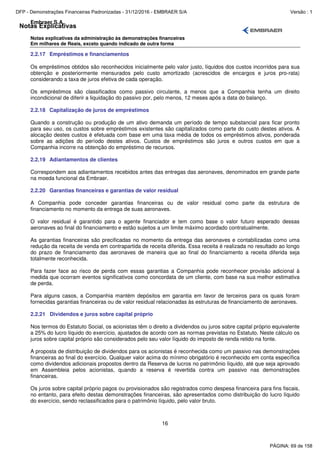 Notas Explicativas
Embraer S.A.
Notas explicativas da administração às demonstrações financeiras
Em milhares de Reais, exceto quando indicado de outra forma
16
2.2.17 Empréstimos e financiamentos
Os empréstimos obtidos são reconhecidos inicialmente pelo valor justo, líquidos dos custos incorridos para sua
obtenção e posteriormente mensurados pelo custo amortizado (acrescidos de encargos e juros pro-rata)
considerando a taxa de juros efetiva de cada operação.
Os empréstimos são classificados como passivo circulante, a menos que a Companhia tenha um direito
incondicional de diferir a liquidação do passivo por, pelo menos, 12 meses após a data do balanço.
2.2.18 Capitalização de juros de empréstimos
Quando a construção ou produção de um ativo demanda um período de tempo substancial para ficar pronto
para seu uso, os custos sobre empréstimos existentes são capitalizados como parte do custo destes ativos. A
alocação destes custos é efetuada com base em uma taxa média de todos os empréstimos ativos, ponderada
sobre as adições do período destes ativos. Custos de empréstimos são juros e outros custos em que a
Companhia incorre na obtenção do empréstimo de recursos.
2.2.19 Adiantamentos de clientes
Correspondem aos adiantamentos recebidos antes das entregas das aeronaves, denominados em grande parte
na moeda funcional da Embraer.
2.2.20 Garantias financeiras e garantias de valor residual
A Companhia pode conceder garantias financeiras ou de valor residual como parte da estrutura de
financiamento no momento da entrega de suas aeronaves.
O valor residual é garantido para o agente financiador e tem como base o valor futuro esperado dessas
aeronaves ao final do financiamento e estão sujeitos a um limite máximo acordado contratualmente.
As garantias financeiras são precificadas no momento da entrega das aeronaves e contabilizadas como uma
redução da receita de venda em contrapartida de receita diferida. Essa receita é realizada no resultado ao longo
do prazo de financiamento das aeronaves de maneira que ao final do financiamento a receita diferida seja
totalmente reconhecida.
Para fazer face ao risco de perda com essas garantias a Companhia pode reconhecer provisão adicional à
medida que ocorram eventos significativos como concordata de um cliente, com base na sua melhor estimativa
de perda.
Para alguns casos, a Companhia mantém depósitos em garantia em favor de terceiros para os quais foram
fornecidas garantias financeiras ou de valor residual relacionadas às estruturas de financiamento de aeronaves.
2.2.21 Dividendos e juros sobre capital próprio
Nos termos do Estatuto Social, os acionistas têm o direito a dividendos ou juros sobre capital próprio equivalente
a 25% do lucro líquido do exercício, ajustados de acordo com as normas previstas no Estatuto. Neste cálculo os
juros sobre capital próprio são considerados pelo seu valor líquido do imposto de renda retido na fonte.
A proposta de distribuição de dividendos para os acionistas é reconhecida como um passivo nas demonstrações
financeiras ao final do exercício. Qualquer valor acima do mínimo obrigatório é reconhecido em conta específica
como dividendos adicionais propostos dentro da Reserva de lucros no patrimônio líquido, até que seja aprovado
em Assembleia pelos acionistas, quando a reserva é revertida contra um passivo nas demonstrações
financeiras.
Os juros sobre capital próprio pagos ou provisionados são registrados como despesa financeira para fins fiscais,
no entanto, para efeito destas demonstrações financeiras, são apresentados como distribuição do lucro líquido
do exercício, sendo reclassificados para o patrimônio líquido, pelo valor bruto.
PÁGINA: 69 de 158
DFP - Demonstrações Financeiras Padronizadas - 31/12/2016 - EMBRAER S/A Versão : 1
 