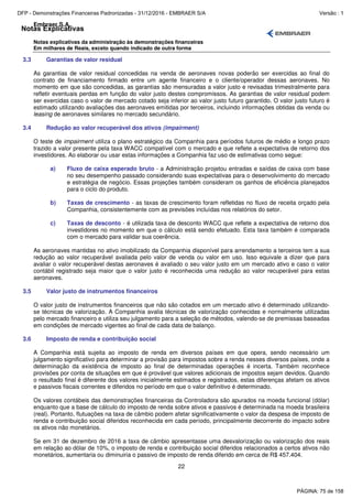 Notas Explicativas
Embraer S.A.
Notas explicativas da administração às demonstrações financeiras
Em milhares de Reais, exceto quando indicado de outra forma
22
3.3 Garantias de valor residual
As garantias de valor residual concedidas na venda de aeronaves novas poderão ser exercidas ao final do
contrato de financiamento firmado entre um agente financeiro e o cliente/operador dessas aeronaves. No
momento em que são concedidas, as garantias são mensuradas a valor justo e revisadas trimestralmente para
refletir eventuais perdas em função do valor justo destes compromissos. As garantias de valor residual podem
ser exercidas caso o valor de mercado cotado seja inferior ao valor justo futuro garantido. O valor justo futuro é
estimado utilizando avaliações das aeronaves emitidas por terceiros, incluindo informações obtidas da venda ou
leasing de aeronaves similares no mercado secundário.
3.4 Redução ao valor recuperável dos ativos (impairment)
O teste de impairment utiliza o plano estratégico da Companhia para períodos futuros de médio e longo prazo
trazido a valor presente pela taxa WACC compatível com o mercado e que reflete a expectativa de retorno dos
investidores. Ao elaborar ou usar estas informações a Companhia faz uso de estimativas como segue:
a) Fluxo de caixa esperado bruto - a Administração projetou entradas e saídas de caixa com base
no seu desempenho passado considerando suas expectativas para o desenvolvimento do mercado
e estratégia de negócio. Essas projeções também consideram os ganhos de eficiência planejados
para o ciclo do produto.
b) Taxas de crescimento - as taxas de crescimento foram refletidas no fluxo de receita orçado pela
Companhia, consistentemente com as previsões incluídas nos relatórios do setor.
c) Taxas de desconto - é utilizada taxa de desconto WACC que reflete a expectativa de retorno dos
investidores no momento em que o cálculo está sendo efetuado. Esta taxa também é comparada
com o mercado para validar sua coerência.
As aeronaves mantidas no ativo imobilizado da Companhia disponível para arrendamento a terceiros tem a sua
redução ao valor recuperável avaliada pelo valor de venda ou valor em uso. Isso equivale a dizer que para
avaliar o valor recuperável destas aeronaves é avaliado o seu valor justo em um mercado ativo e caso o valor
contábil registrado seja maior que o valor justo é reconhecida uma redução ao valor recuperável para estas
aeronaves.
3.5 Valor justo de instrumentos financeiros
O valor justo de instrumentos financeiros que não são cotados em um mercado ativo é determinado utilizando-
se técnicas de valorização. A Companhia avalia técnicas de valorização conhecidas e normalmente utilizadas
pelo mercado financeiro e utiliza seu julgamento para a seleção de métodos, valendo-se de premissas baseadas
em condições de mercado vigentes ao final de cada data de balanço.
3.6 Imposto de renda e contribuição social
A Companhia está sujeita ao imposto de renda em diversos países em que opera, sendo necessário um
julgamento significativo para determinar a provisão para impostos sobre a renda nesses diversos países, onde a
determinação da existência de imposto ao final de determinadas operações é incerta. Também reconhece
provisões por conta de situações em que é provável que valores adicionais de impostos sejam devidos. Quando
o resultado final é diferente dos valores inicialmente estimados e registrados, estas diferenças afetam os ativos
e passivos fiscais correntes e diferidos no período em que o valor definitivo é determinado.
Os valores contábeis das demonstrações financeiras da Controladora são apurados na moeda funcional (dólar)
enquanto que a base de cálculo do imposto de renda sobre ativos e passivos é determinada na moeda brasileira
(real). Portanto, flutuações na taxa de câmbio podem afetar significativamente o valor da despesa de imposto de
renda e contribuição social diferidos reconhecida em cada período, principalmente decorrente do impacto sobre
os ativos não monetários.
Se em 31 de dezembro de 2016 a taxa de câmbio apresentasse uma desvalorização ou valorização dos reais
em relação ao dólar de 10%, o imposto de renda e contribuição social diferidos relacionados a certos ativos não
monetários, aumentaria ou diminuiria o passivo de imposto de renda diferido em cerca de R$ 457.404.
PÁGINA: 75 de 158
DFP - Demonstrações Financeiras Padronizadas - 31/12/2016 - EMBRAER S/A Versão : 1
 