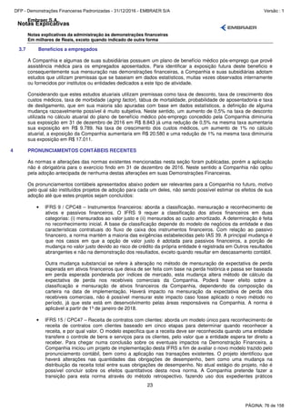 Notas Explicativas
Embraer S.A.
Notas explicativas da administração às demonstrações financeiras
Em milhares de Reais, exceto quando indicado de outra forma
23
3.7 Benefícios a empregados
A Companhia e algumas de suas subsidiárias possuem um plano de benefício médico pós-emprego que provê
assistência médica para os empregados aposentados. Para identificar a exposição futura deste beneficio e
consequentemente sua mensuração nas demonstrações financeiras, a Companhia e suas subsidiárias adotam
estudos que utilizam premissas que se baseiam em dados estatísticos, muitas vezes observados internamente
ou fornecidos por institutos ou entidades dedicados a este tipo de atividade.
Considerando que estes estudos atuariais utilizam premissas como taxa de desconto, taxa de crescimento dos
custos médicos, taxa de morbidade (aging factor), tábua de mortalidade, probabilidade de aposentadoria e taxa
de desligamento, que em sua maioria são apuradas com base em dados estatísticos, a definição de alguma
mudança razoavelmente possível é muito subjetiva. Neste sentido, um aumento de 0,5% na taxa de desconto
utilizada no cálculo atuarial do plano de benefício médico pós-emprego concedido pela Companhia diminuiria
sua exposição em 31 de dezembro de 2016 em R$ 8.843 já uma redução de 0,5% na mesma taxa aumentaria
sua exposição em R$ 9.789. Na taxa de crescimento dos custos médicos, um aumento de 1% no cálculo
atuarial, a exposição da Companhia aumentaria em R$ 20.580 e uma redução de 1% na mesma taxa diminuiria
sua exposição em R$ 17.011.
4 PRONUNCIAMENTOS CONTÁBEIS RECENTES
As normas e alterações das normas existentes mencionadas nesta seção foram publicadas, porém a aplicação
não é obrigatória para o exercício findo em 31 de dezembro de 2016. Neste sentido a Companhia não optou
pela adoção antecipada de nenhuma destas alterações em suas Demonstrações Financeiras.
Os pronunciamentos contábeis apresentados abaixo podem ser relevantes para a Companhia no futuro, motivo
pelo qual são instituídos projetos de adoção para cada um deles, não sendo possível estimar os efeitos de sua
adoção até que estes projetos sejam concluídos:
• IFRS 9 / CPC48 – Instrumentos financeiros: aborda a classificação, mensuração e reconhecimento de
ativos e passivos financeiros. O IFRS 9 requer a classificação dos ativos financeiros em duas
categorias: (i) mensurados ao valor justo e (ii) mensurados ao custo amortizado. A determinação é feita
no reconhecimento inicial. A base de classificação depende do modelo de negócios da entidade e das
características contratuais do fluxo de caixa dos instrumentos financeiros. Com relação ao passivo
financeiro, a norma mantém a maioria das exigências estabelecidas pelo IAS 39. A principal mudança é
que nos casos em que a opção de valor justo é adotada para passivos financeiros, a porção de
mudança no valor justo devido ao risco de crédito da própria entidade é registrada em Outros resultados
abrangentes e não na demonstração dos resultados, exceto quando resultar em descasamento contábil.
Outra mudança substancial se refere à alteração no método de mensuração de expectativa de perda
esperada em ativos financeiros que deixa de ser feita com base na perda histórica e passa ser baseada
em perda esperada ponderada por índices de mercado, esta mudança altera método de cálculo da
expectativa de perda nos recebíveis comerciais da Companhia. Poderá haver efeito sobre a
classificação e mensuração de ativos financeiros da Companhia, dependendo da composição da
carteira na data de implementação. Haverá impacto na mensuração da expectativa de perda dos
recebíveis comerciais, não é possível mensurar este impacto caso fosse aplicado o novo método no
período, já que este está em desenvolvimento pelas áreas responsáveis na Companhia. A norma é
aplicável a partir de 1º de janeiro de 2018.
• IFRS 15 / CPC47 – Receita de contratos com clientes: aborda um modelo único para reconhecimento de
receita de contratos com clientes baseado em cinco etapas para determinar quando reconhecer a
receita, e por qual valor. O modelo especifica que a receita deve ser reconhecida quando uma entidade
transfere o controle de bens e serviços para os clientes, pelo valor que a entidade espera ter direito a
receber. Para chegar numa conclusão sobre os eventuais impactos na Demonstração Financeira, a
Companhia iniciou um projeto de implementação desta IFRS a fim de avaliar o novo modelo trazido pelo
pronunciamento contábil, bem como a aplicação nas transações existentes. O projeto identificou que
haverá alterações nas quantidades das obrigações de desempenho, bem como uma mudança na
distribuição da receita total entre suas obrigações de desempenho. No atual estágio do projeto, não é
possível concluir sobre os efeitos quantitativos desta nova norma. A Companhia pretende fazer a
transição para esta norma através do método retrospectivo, fazendo uso dos expedientes práticos
PÁGINA: 76 de 158
DFP - Demonstrações Financeiras Padronizadas - 31/12/2016 - EMBRAER S/A Versão : 1
 