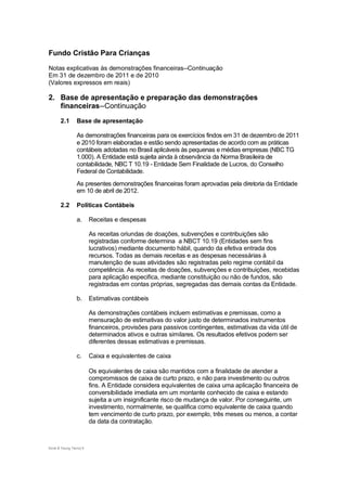 Fundo Cristão Para Crianças

Notas explicativas às demonstrações financeiras--Continuação
Em 31 de dezembro de 2011 e de 2010
(Valores expressos em reais)

2. Base de apresentação e preparação das demonstrações
   financeiras--Continuação
       2.1       Base de apresentação

                 As demonstrações financeiras para os exercícios findos em 31 de dezembro de 2011
                 e 2010 foram elaboradas e estão sendo apresentadas de acordo com as práticas
                 contábeis adotadas no Brasil aplicáveis às pequenas e médias empresas (NBC TG
                 1.000). A Entidade está sujeita ainda à observância da Norma Brasileira de
                 contabilidade, NBC T 10.19 - Entidade Sem Finalidade de Lucros, do Conselho
                 Federal de Contabilidade.
                 As presentes demonstrações financeiras foram aprovadas pela diretoria da Entidade
                 em 10 de abril de 2012.

       2.2       Políticas Contábeis

                 a.      Receitas e despesas

                         As receitas oriundas de doações, subvenções e contribuições são
                         registradas conforme determina a NBCT 10.19 (Entidades sem fins
                         lucrativos) mediante documento hábil, quando da efetiva entrada dos
                         recursos. Todas as demais receitas e as despesas necessárias à
                         manutenção de suas atividades são registradas pelo regime contábil da
                         competência. As receitas de doações, subvenções e contribuições, recebidas
                         para aplicação especifica, mediante constituição ou não de fundos, são
                         registradas em contas próprias, segregadas das demais contas da Entidade.

                 b.      Estimativas contábeis

                         As demonstrações contábeis incluem estimativas e premissas, como a
                         mensuração de estimativas do valor justo de determinados instrumentos
                         financeiros, provisões para passivos contingentes, estimativas da vida útil de
                         determinados ativos e outras similares. Os resultados efetivos podem ser
                         diferentes dessas estimativas e premissas.

                 c.      Caixa e equivalentes de caixa

                         Os equivalentes de caixa são mantidos com a finalidade de atender a
                         compromissos de caixa de curto prazo, e não para investimento ou outros
                         fins. A Entidade considera equivalentes de caixa uma aplicação financeira de
                         conversibilidade imediata em um montante conhecido de caixa e estando
                         sujeita a um insignificante risco de mudança de valor. Por conseguinte, um
                         investimento, normalmente, se qualifica como equivalente de caixa quando
                         tem vencimento de curto prazo, por exemplo, três meses ou menos, a contar
                         da data da contratação.



Ernst & Young Terco| 9
 