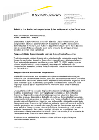 Edifício Phelps Offices Tower
                                                              Rua Antonio de Albuquerque, 156
                                                              11º andar - Savassi
                                                              30112-010 – Belo Horizonte, MG, Brasil
                                                              Tel: (5531) 3232-2100
                                                              Fax: (5531) 3232-2106
                                                              www.ey.com.br



Relatório dos Auditores Independentes Sobre as Demonstrações Financeiras


Aos Conselheiros e Administradores do
Fundo Cristão Para Crianças

Examinamos as demonstrações financeiras do Fundo Cristão Para Crianças, que
compreendem o balanço patrimonial em 31 de dezembro de 2011 e as respectivas
demonstrações do resultado, das mutações do patrimônio líquido e dos fluxos de caixa
para o exercício findo naquela data, assim como o resumo das principais práticas
contábeis e demais notas explicativas.

Responsabilidade da administração sobre as demonstrações financeiras

A administração da entidade é responsável pela elaboração e adequada apresentação
dessas demonstrações financeiras de acordo com as práticas contábeis adotadas no
Brasil aplicáveis às pequenas e médias empresas (NBC TG 1.000), e pelos controles
internos que ela determinou como necessários para permitir a elaboração de
demonstrações financeiras livres de distorção relevante, independentemente se causada
por fraude ou erro.

Responsabilidade dos auditores independentes

Nossa responsabilidade é a de expressar uma opinião sobre essas demonstrações
financeiras com base em nossa auditoria, conduzida de acordo com as normas brasileiras
e internacionais de auditoria. Essas normas requerem o cumprimento de exigências éticas
pelos auditores e que a auditoria seja planejada e executada com o objetivo de obter
segurança razoável de que as demonstrações financeiras estão livres de distorção
relevante.

Uma auditoria envolve a execução de procedimentos selecionados para obtenção de
evidência a respeito dos valores e divulgações apresentados nas demonstrações
financeiras. Os procedimentos selecionados dependem do julgamento do auditor,
incluindo a avaliação dos riscos de distorção relevante nas demonstrações financeiras,
independentemente se causada por fraude ou erro. Nessa avaliação de riscos, o auditor
considera os controles internos relevantes para a elaboração e adequada apresentação
das demonstrações financeiras da Entidade para planejar os procedimentos de auditoria
que são apropriados nas circunstâncias, mas não para fins de expressar uma opinião
sobre a eficácia desses controles internos da Entidade. Uma auditoria inclui, também, a
avaliação da adequação das práticas contábeis utilizadas e a razoabilidade das
estimativas contábeis feitas pela administração, bem como a avaliação da apresentação
das demonstrações financeiras tomadas em conjunto.

Acreditamos que a evidência de auditoria obtida é suficiente e apropriada para
fundamentar nossa opinião.



Ernst & Young Terco| 1
 