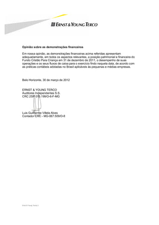 Opinião sobre as demonstrações financeiras

Em nossa opinião, as demonstrações financeiras acima referidas apresentam
adequadamente, em todos os aspectos relevantes, a posição patrimonial e financeira do
Fundo Cristão Para Criança em 31 de dezembro de 2011, o desempenho de suas
operações e os seus fluxos de caixa para o exercício findo naquela data, de acordo com
as práticas contábeis adotadas no Brasil aplicáveis às pequenas e médias empresas.



Belo Horizonte, 30 de março de 2012


ERNST & YOUNG TERCO
Auditores Independentes S.S.
CRC 2SP 015.199/O-6-F-MG




Luis Guilherme Villela Alves
Contador CRC - MG-067.509/O-8




Ernst & Young Terco| 2
 