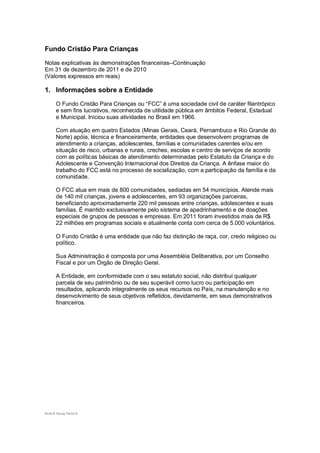 Fundo Cristão Para Crianças

Notas explicativas às demonstrações financeiras--Continuação
Em 31 de dezembro de 2011 e de 2010
(Valores expressos em reais)

1. Informações sobre a Entidade
       O Fundo Cristão Para Crianças ou “FCC” é uma sociedade civil de caráter filantrópico
       e sem fins lucrativos, reconhecida de utilidade pública em âmbitos Federal, Estadual
       e Municipal. Iniciou suas atividades no Brasil em 1966.

       Com atuação em quatro Estados (Minas Gerais, Ceará, Pernambuco e Rio Grande do
       Norte) apóia, técnica e financeiramente, entidades que desenvolvem programas de
       atendimento a crianças, adolescentes, famílias e comunidades carentes e/ou em
       situação de risco, urbanas e rurais, creches, escolas e centro de serviços de acordo
       com as políticas básicas de atendimento determinadas pelo Estatuto da Criança e do
       Adolescente e Convenção Internacional dos Direitos da Criança. A ênfase maior do
       trabalho do FCC está no processo de socialização, com a participação da família e da
       comunidade.

       O FCC atua em mais de 800 comunidades, sediadas em 54 municípios. Atende mais
       de 140 mil crianças, jovens e adolescentes, em 93 organizações parceiras,
       beneficiando aproximadamente 220 mil pessoas entre crianças, adolescentes e suas
       famílias. É mantido exclusivamente pelo sistema de apadrinhamento e de doações
       especiais de grupos de pessoas e empresas. Em 2011 foram investidos mais de R$
       22 milhões em programas sociais e atualmente conta com cerca de 5.000 voluntários.

       O Fundo Cristão é uma entidade que não faz distinção de raça, cor, credo religioso ou
       político.

       Sua Administração é composta por uma Assembléia Deliberativa, por um Conselho
       Fiscal e por um Órgão de Direção Geral.

       A Entidade, em conformidade com o seu estatuto social, não distribui qualquer
       parcela de seu patrimônio ou de seu superávit como lucro ou participação em
       resultados, aplicando integralmente os seus recursos no País, na manutenção e no
       desenvolvimento de seus objetivos refletidos, devidamente, em seus demonstrativos
       financeiros.




Ernst & Young Terco| 8
 