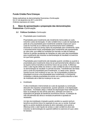Fundo Cristão Para Crianças

Notas explicativas às demonstrações financeiras--Continuação
Em 31 de dezembro de 2011 e de 2010
(Valores expressos em reais)

2.    Base de apresentação e preparação das demonstrações
financeiras--Continuação
       2.2       Políticas Contábeis--Continuação

                 d.       Propriedade para investimento

                          Propriedades para investimento são inicialmente mensuradas ao custo,
                          incluindo custos da transação. O valor contábil inclui o custo de reposição de
                          parte de uma propriedade para investimento existente à época em que o
                          custo for incorrido se os critérios de reconhecimento forem satisfeitos;
                          excluindo os custos do serviço diário da propriedade para investimento. Após
                          o reconhecimento inicial, propriedades para investimento são apresentadas
                          ao valor justo, que reflete as condições de mercado na data do balanço.
                          Ganhos ou perdas resultantes de variações do valor justo das propriedades
                          para investimento são incluídos na demonstração do resultado no exercício
                          em que forem gerados.

                          Propriedades para investimento são baixadas quando vendidas ou quando a
                          propriedade para investimento deixa de ser permanentemente utilizada e não
                          se espera nenhum benefício econômico futuro da sua venda. A diferença
                          entre o valor líquido obtido da venda e o valor contábil do ativo é reconhecida
                          na demonstração do resultado no período da baixa. Transferências são feitas
                          para a conta de propriedade para investimento, ou desta conta, apenas
                          quando houver uma mudança no seu uso. Se a propriedade ocupada por
                          proprietário se tornar uma propriedade para investimento, a Companhia
                          contabiliza a referida propriedade de acordo com a política descrita no item
                          de imobilizado até a data da mudança no seu uso.

                 e.       Imobilizado

                          O ativo imobilizado é demonstrado ao custo de aquisição ou construção,
                          deduzido dos impostos compensáveis, quando aplicável, e da depreciação
                          acumulada. A Entidade utiliza o método de depreciação linear definida com
                          base na avaliação da vida útil de cada ativo, estimada com base na
                          expectativa de geração de benefícios econômicos futuros. A avaliação da
                          vida útil estimada dos ativos é revisada anualmente e ajustada se
                          necessário.

                          Um item de imobilizado é baixado quando vendido ou quando nenhum
                          benefício econômico futuro for esperado do seu uso ou venda. Eventual
                          ganho ou perda resultante da baixa do ativo (calculado como sendo a
                          diferença entre o valor líquido da venda e o valor contábil do ativo) são
                          incluídos na demonstração do superávit (déficit) no exercício em que o ativo
                          for baixado.




Ernst & Young Terco| 10
 
