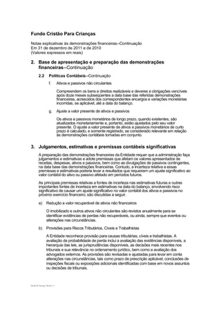 Fundo Cristão Para Crianças

Notas explicativas às demonstrações financeiras--Continuação
Em 31 de dezembro de 2011 e de 2010
(Valores expressos em reais)

2. Base de apresentação e preparação das demonstrações
   financeiras--Continuação
       2.2       Políticas Contábeis--Continuação
                 f.       Ativos e passivos não circulantes
                          Compreendem os bens e direitos realizáveis e deveres e obrigações vencíveis
                          após doze meses subseqüentes a data base das referidas demonstrações
                          financeiras, acrescidos dos correspondentes encargos e variações monetárias
                          incorridas, se aplicável, até a data do balanço.
                 g.       Ajuste a valor presente de ativos e passivos
                          Os ativos e passivos monetários de longo prazo, quando existentes, são
                          atualizados monetariamente e, portanto, estão ajustados pelo seu valor
                          presente. O ajuste a valor presente de ativos e passivos monetários de curto
                          prazo é calculado, e somente registrado, se considerado relevante em relação
                          às demonstrações contábeis tomadas em conjunto.


3. Julgamentos, estimativas e premissas contábeis significativas
       A preparação das demonstrações financeiras da Entidade requer que a administração faça
       julgamentos e estimativas e adote premissas que afetam os valores apresentados de
       receitas, despesas, ativos e passivos, bem como as divulgações de passivos contingentes,
       na data base das demonstrações financeiras. Contudo, a incerteza relativa a essas
       premissas e estimativas poderia levar a resultados que requeiram um ajuste significativo ao
       valor contábil do ativo ou passivo afetado em períodos futuros.
       As principais premissas relativas a fontes de incerteza nas estimativas futuras e outras
       importantes fontes de incerteza em estimativas na data do balanço, envolvendo risco
       significativo de causar um ajuste significativo no valor contábil dos ativos e passivos no
       próximo exercício financeiro, são discutidas a seguir.

       a)     Redução a valor recuperável de ativos não financeiros
              O imobilizado e outros ativos não circulantes são revistos anualmente para se
              identificar evidências de perdas não recuperáveis, ou ainda, sempre que eventos ou
              alterações nas circunstâncias.
       b)     Provisões para Riscos Tributários, Cíveis e Trabalhistas
              A Entidade reconhece provisão para causas tributárias, cíveis e trabalhistas. A
              avaliação da probabilidade de perda inclui a avaliação das evidências disponíveis, a
              hierarquia das leis, as jurisprudências disponíveis, as decisões mais recentes nos
              tribunais e sua relevância no ordenamento jurídico, bem como a avaliação dos
              advogados externos. As provisões são revisadas e ajustadas para levar em conta
              alterações nas circunstâncias, tais como prazo de prescrição aplicável, conclusões de
              inspeções fiscais ou exposições adicionais identificadas com base em novos assuntos
              ou decisões de tribunais.



Ernst & Young Terco| 11
 