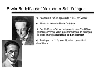 Erwin Rudolf Josef Alexander Schrödinger
 Nasceu em 12 de agosto de 1887, em Viena;
 Físico da área de Física Quântica;
 Em 1933, em Oxford, juntamente com Paul Dirac,
ganhou o Prêmio Nobel pela formulação da equação
de onda chamada Equação de Schrödinger ;
 Participou da 1ª Guerra Mundial como oficial
de artilharia;
 