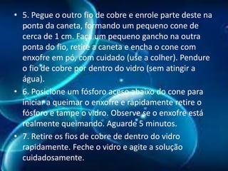 • 5. Pegue o outro fio de cobre e enrole parte deste na
ponta da caneta, formando um pequeno cone de
cerca de 1 cm. Faça um pequeno gancho na outra
ponta do fio, retire a caneta e encha o cone com
enxofre em pó, com cuidado (use a colher). Pendure
o fio de cobre por dentro do vidro (sem atingir a
água).
• 6. Posicione um fósforo aceso abaixo do cone para
iniciar a queimar o enxofre e rapidamente retire o
fósforo e tampe o vidro. Observe se o enxofre está
realmente queimando. Aguarde 5 minutos.
• 7. Retire os fios de cobre de dentro do vidro
rapidamente. Feche o vidro e agite a solução
cuidadosamente.

 