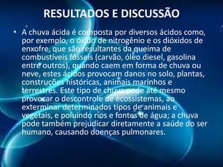 RESULTADOS E DISCUSSÃO
• A chuva ácida é composta por diversos ácidos como,
por exemplo, o óxido de nitrogênio e os dióxidos de
enxofre, que são resultantes da queima de
combustíveis fósseis (carvão, óleo diesel, gasolina
entre outros), quando caem em forma de chuva ou
neve, estes ácidos provocam danos no solo, plantas,
construções históricas, animais marinhos e
terrestres. Este tipo de chuva pode até mesmo
provocar o descontrole de ecossistemas, ao
exterminar determinados tipos de animais e
vegetais, e poluindo rios e fontes de água; a chuva
pode também prejudicar diretamente a saúde do ser
humano, causando doenças pulmonares.

 