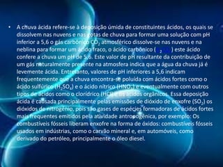 • A chuva ácida refere-se à deposição úmida de constituintes ácidos, os quais se
dissolvem nas nuvens e nas gotas de chuva para formar uma solução com pH
inferior a 5,6 o gás carbônico CO2 atmosférico dissolve-se nas nuvens e na
neblina para formar um ácido fraco, o ácido carbônico (H2CO3) este ácido
confere a chuva um pH de 5,6. Este valor de pH resultante da contribuição de
um gás naturalmente presente na atmosfera indica que a água da chuva já é
levemente ácida. Entretanto, valores de pH inferiores a 5,6 indicam
frequentemente que a chuva encontra-se poluída com ácidos fortes como o
ácido sulfúrico (H2SO4) e o ácido nítrico (HNO3) e eventualmente com outros
tipos de ácidos como o clorídrico (HCl) e os ácidos orgânicos. Essa deposição
ácida é causada principalmente pelas emissões de dióxido de enxofre (SO2) os
dióxidos de nitrogênio, pois são gases de espécies formadoras de ácidos fortes
mais frequentes emitidos pela atividade antropogênica, por exemplo: Os
combustíveis fósseis liberam enxofre na forma de óxidos: combustíveis fósseis
usados em indústrias, como o carvão mineral e, em automóveis, como
derivado do petróleo, principalmente o óleo diesel.

 