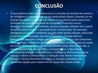 CONCLUSÃO
• O que podemos fazer para reduzirmos as emissões de dióxido de enxofre e
de nitrogênio: é reduzirmos o uso de combustíveis fósseis, fazendo uso de
transportes públicos, porque isto está ao nosso alcance para reduzirmos
toneladas de emissões de óxido de nitrogênio e usarmos menos
benefícios da energia do ambiente, porque a energia utilizada vem a partir
de combustíveis fósseis, o que pode levar à chuva ácida. Por exemplo,
desligando as luzes em ambiente que não estão sendo utilizado, reduzindo
o uso de ar condicionado, usar menos possível a energia elétrica;
substituindo aparelhos antigos por aparelhos mais novos, que consomem
menos energia. Uma fonte de energia alternativa, também pode ser usada
em usinas de energia para reduzir as emissões: estas alternativas são: a
energia geotérmica, energia solar, a energia eólica: A água (fonte
renovável de energia = hidroelétrica), o hidrogênio (fonte renovável de
energia = célula a combustível) e a radiação solar (fonte renovável de
energia = células fotovoltaicas). Todas as energias renováveis são
excelentes opções para reduzirmos as causas das chuvas acidas.

 