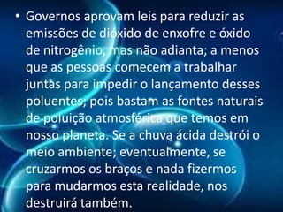 • Governos aprovam leis para reduzir as
emissões de dióxido de enxofre e óxido
de nitrogênio, mas não adianta; a menos
que as pessoas comecem a trabalhar
juntas para impedir o lançamento desses
poluentes; pois bastam as fontes naturais
de poluição atmosférica que temos em
nosso planeta. Se a chuva ácida destrói o
meio ambiente; eventualmente, se
cruzarmos os braços e nada fizermos
para mudarmos esta realidade, nos
destruirá também.

 