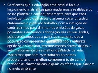 • Confiantes que a educação ambiental é hoje, o
instrumento mais eficaz para mudarmos a realidade do
nosso planeta; e consequentemente para que cada
indivíduo mude de hábitos e assuma novas atitudes;
elaboramos o presente trabalho, com a intenção de
contribuirmos para diminuir as emissões de gases
poluentes e evitarmos a formação das chuvas ácidas,
pois acreditamos que a partir do momento que a
população compreender que agredindo a natureza,
agride-se a si mesmo, teremos menos chuvas ácidas, e
automaticamente uma melhor qualidade de vida.
Esperamos que com este trabalho possamos
proporcionar uma melhor compreensão de como é
formada as chuvas ácidas, e quais os efeitos que causam
no meio ambiente.

 