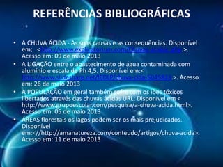 REFERÊNCIAS BIBLIOGRÁFICAS
• A CHUVA ÁCIDA - As suas causas e as consequências. Disponível
em; <http://www.explicatorium.com/Chuvas-acidas. php.>.
Acesso em: 09 de maio 2013
• A LIGAÇÃO entre o abastecimento de água contaminada com
alumínio e escala de Ph 4,5. Disponível em:<
http://www.slideshare.net/IEDLP/chuva-cida-5045823.>. Acesso
em: 26 de maio 2013
• A POPULAÇÃO em geral também sofre com os iões tóxicos
libertados através das chuvas ácidas URL: Disponível em <
http://www.grupoescolar.com/pesquisa/a-chuva-acida.html>.
Acesso em: 05 de maio 2013
• ÁREAS florestais os lagos podem ser os mais prejudicados.
Disponível
em:<//http://amanatureza.com/conteudo/artigos/chuva-acida>.
Acesso em: 11 de maio 2013

 
