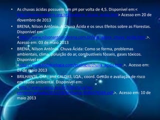 • As chuvas ácidas possuem um pH por volta de 4,5. Disponível em:<
http://www.vivaterra.org.br/vivaterra_chuva_acida.htm> Acesso em 20 de
novembro de 2013
• BRENA, Nilson Antônio. A Chuva Ácida e os seus Efeitos sobre as Florestas.
Disponível em:
<http://www.nilsonantoniobrena.com.br/leia_agora_chuva_acida.html.>.
Acesso em: 03 de maio 2013
• BRENA, Nilson Antônio. Chuva Ácida: Como se forma, problemas
ambientais, clima, poluição do ar, combustíveis fósseis, gases tóxicos.
Disponível em:
<http://www.todabiologia.com/ecologia/chuva_acida.htm.>. Acesso em:
07 de maio 2013
• BRILHANTE, OM., and CALDAS, LQA., coord. Gestão e avaliação de risco
em saúde ambiental. Disponível em:
<http://www.creasp.org.br/biblioteca/wpcontent/uploads/2012/09/brilhante-8585676566.pdf.>. Acesso em: 10 de
maio 2013

 