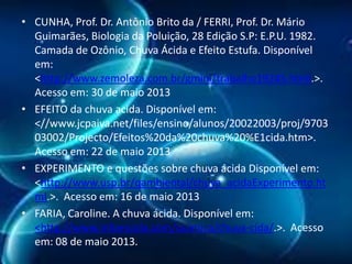 • CUNHA, Prof. Dr. Antônio Brito da / FERRI, Prof. Dr. Mário
Guimarães, Biologia da Poluição, 28 Edição S.P: E.P.U. 1982.
Camada de Ozônio, Chuva Ácida e Efeito Estufa. Disponível
em:
<http://www.zemoleza.com.br/gmini/trabalho19245.html.>.
Acesso em: 30 de maio 2013
• EFEITO da chuva acida. Disponível em:
<//www.jcpaiva.net/files/ensino/alunos/20022003/proj/9703
03002/Projecto/Efeitos%20da%20chuva%20%E1cida.htm>.
Acesso em: 22 de maio 2013
• EXPERIMENTO e questões sobre chuva ácida Disponível em:
<http://www.usp.br/qambiental/chuva_acidaExperimento.ht
ml.>. Acesso em: 16 de maio 2013
• FARIA, Caroline. A chuva ácida. Disponível em:
<http://www.infoescola.com/quimica/chuva-cida/.>. Acesso
em: 08 de maio 2013.

 