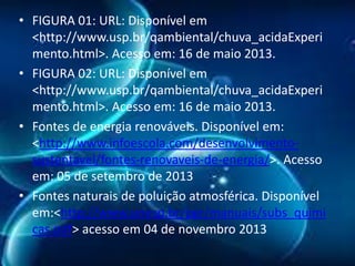 • FIGURA 01: URL: Disponível em
<http://www.usp.br/qambiental/chuva_acidaExperi
mento.html>. Acesso em: 16 de maio 2013.
• FIGURA 02: URL: Disponível em
<http://www.usp.br/qambiental/chuva_acidaExperi
mento.html>. Acesso em: 16 de maio 2013.
• Fontes de energia renováveis. Disponível em:
<http://www.infoescola.com/desenvolvimentosustentavel/fontes-renovaveis-de-energia/>. Acesso
em: 05 de setembro de 2013
• Fontes naturais de poluição atmosférica. Disponível
em:<http://www.unesp.br/pgr/manuais/subs_quimi
cas.pdf> acesso em 04 de novembro 2013

 