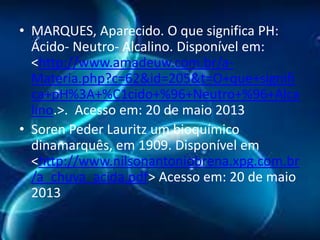 • MARQUES, Aparecido. O que significa PH:
Ácido- Neutro- Alcalino. Disponível em:
<http://www.amadeuw.com.br/aMateria.php?c=62&id=205&t=O+que+signifi
ca+pH%3A+%C1cido+%96+Neutro+%96+Alca
lino.>. Acesso em: 20 de maio 2013
• Soren Peder Lauritz um bioquímico
dinamarquês, em 1909. Disponível em
<http://www.nilsonantoniobrena.xpg.com.br
/a_chuva_acida.pdf> Acesso em: 20 de maio
2013

 