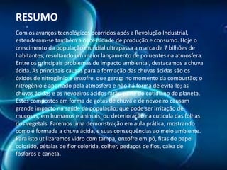 RESUMO
Com os avanços tecnológicos ocorridos após a Revolução Industrial,
estenderam-se também a necessidade de produção e consumo. Hoje o
crescimento da população mundial ultrapassa a marca de 7 bilhões de
habitantes, resultando um maior lançamento de poluentes na atmosfera.
Entre os principais problemas de impacto ambiental, destacamos a chuva
ácida. As principais causas para a formação das chuvas ácidas são os
óxidos de nitrogênio e enxofre, que geram no momento da combustão; o
nitrogênio é aportado pela atmosfera e não há forma de evitá-lo; as
chuvas ácidas e os nevoeiros ácidos farão parte do cotidiano do planeta.
Estes compostos em forma de gotas de chuva e de nevoeiro causam
grande impacto na saúde da população; que pode ser irritação de
mucosas, em humanos e animais, ou deterioração na cutícula das folhas
dos vegetais. Faremos uma demonstração em aula prática, mostrando
como é formada a chuva ácida, e suas consequências ao meio ambiente.
Para isto utilizaremos vidro com tampa, enxofre em pó, fitas de papel
colorido, pétalas de flor colorida, colher, pedaços de fios, caixa de
fósforos e caneta.

 