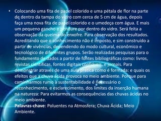 • Colocando uma fita de papel colorido e uma pétala de flor na parte
de dentro da tampa do vidro com cerca de 5 cm de água, depois
faça uma nova fita de papel colorido e o umedeça com água. E mais
um pequeno gancho e pendure por dentro do vidro. Será feita a
observação da queima do enxofre. Para observação dos resultados.
Acreditando que o conhecimento não é imposto, e sim construído a
partir de vivências, dependendo do modo cultural, econômico e
tecnológico de diferentes grupos. Serão realizadas pesquisas para o
fundamento de dados a partir de fontes bibliográficas como: livros,
revistas científicas, fontes digitais confiáveis, e jornais. Para
demonstrar através de uma aula prática como é formada: e quais os
efeitos que a chuva ácida provoca no meio ambiente. Porque para
caminharmos rumo à sustentabilidade é necessário o
reconhecimento, e esclarecimento, dos limites da inserção humana
na natureza: Para evitarmos as consequências das chuvas ácidas no
meio ambiente.
Palavras-chave: Poluentes na Atmosfera; Chuva Ácida; Meio
Ambiente.

 
