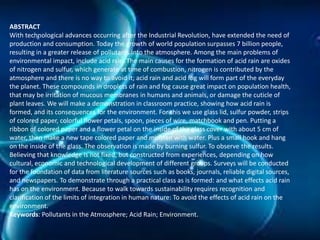 ABSTRACT
With technological advances occurring after the Industrial Revolution, have extended the need of
production and consumption. Today the growth of world population surpasses 7 billion people,
resulting in a greater release of pollutants into the atmosphere. Among the main problems of
environmental impact, include acid rain. The main causes for the formation of acid rain are oxides
of nitrogen and sulfur, which generate at time of combustion, nitrogen is contributed by the
atmosphere and there is no way to avoid it; acid rain and acid fog will form part of the everyday
the planet. These compounds in droplets of rain and fog cause great impact on population health,
that may be irritation of mucous membranes in humans and animals, or damage the cuticle of
plant leaves. We will make a demonstration in classroom practice, showing how acid rain is
formed, and its consequences for the environment. For this we use glass lid, sulfur powder, strips
of colored paper, colorful flower petals, spoon, pieces of wire, matchbook and pen. Putting a
ribbon of colored paper and a flower petal on the inside of the glass cover with about 5 cm of
water, then make a new tape colored paper and moisten with water. Plus a small hook and hang
on the inside of the glass. The observation is made by burning sulfur. To observe the results.
Believing that knowledge is not fixed, but constructed from experiences, depending on how
cultural, economic and technological development of different groups. Surveys will be conducted
for the foundation of data from literature sources such as books, journals, reliable digital sources,
and newspapers. To demonstrate through a practical class as is formed: and what effects acid rain
has on the environment. Because to walk towards sustainability requires recognition and
clarification of the limits of integration in human nature: To avoid the effects of acid rain on the
environment.
Keywords: Pollutants in the Atmosphere; Acid Rain; Environment.

 