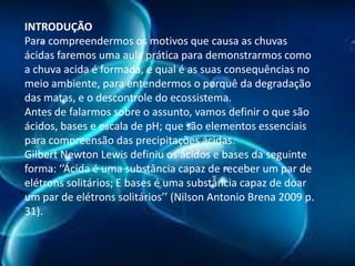 INTRODUÇÃO
Para compreendermos os motivos que causa as chuvas
ácidas faremos uma aula prática para demonstrarmos como
a chuva acida é formada, e qual é as suas consequências no
meio ambiente, para entendermos o porquê da degradação
das matas, e o descontrole do ecossistema.
Antes de falarmos sobre o assunto, vamos definir o que são
ácidos, bases e escala de pH; que são elementos essenciais
para compreensão das precipitações ácidas.
Gilbert Newton Lewis definiu os ácidos e bases da seguinte
forma: ‘’Ácida é uma substância capaz de receber um par de
elétrons solitários; E bases é uma substância capaz de doar
um par de elétrons solitários’’ (Nilson Antonio Brena 2009 p.
31).

 