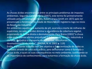 •

As chuvas ácidas encontram-se entre os principais problemas de impactos
ambientais. Segundo Caroline Faria (2007), este termo foi primeiramente
utilizado pelo climatologista inglês, Robert Angus Smith em 1872 após ter
presenciado o fenômeno na cidade de Manchester, Inglaterra logo no início
da Revolução Industrial.
Em ambientes aquáticos o aumento de pH, acarreta a morte de milhares de
espécimes, no solo, a acidez diminui a abundância de cobertura vegetal,
propiciando de forma direta o desmatamento. Para Brena (2002)’’a chuva
ácida pode exercer efeitos prejudiciais à folha, caule, ao solo, reduzindo a
clorofila. Prejudica o transporte de nutrientes, dificultando o
desenvolvimento da planta’’. (BRENA, N. A. 2002 p. 119)
Então, o presente trabalho tem por objetivo a conscientização de todos os
alunados através de uma aula prática, para demonstrar como é formada a
chuva ácida, e quais as suas consequências no meio ambiente; Justificando-se
da importância do conhecimento, para evitarmos a formação da chuva ácida.

 
