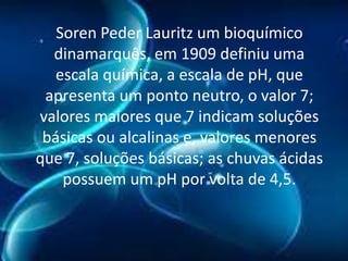 Soren Peder Lauritz um bioquímico
dinamarquês, em 1909 definiu uma
escala química, a escala de pH, que
apresenta um ponto neutro, o valor 7;
valores maiores que 7 indicam soluções
básicas ou alcalinas e, valores menores
que 7, soluções básicas; as chuvas ácidas
possuem um pH por volta de 4,5.

 