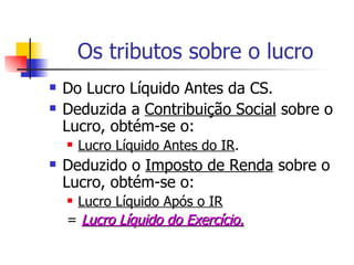 Os tributos sobre o lucro Do Lucro Líquido Antes da CS. Deduzida a  Contribuição Social  sobre o Lucro, obtém-se o: Lucro Líquido Antes do IR . Deduzido o  Imposto de Renda  sobre o Lucro, obtém-se o: Lucro Líquido Após o IR =  Lucro Líquido do Exercício. 