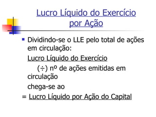 Lucro Líquido do Exercício por Ação Dividindo-se o LLE pelo total de ações em circulação: Lucro Líquido do Exercício ( ÷) nº de ações emitidas em circulação chega-se ao =  Lucro Líquido por Ação do Capital 
