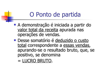O Ponto de partida A demonstração é iniciada a partir do  valor total da receita  apurada nas operações de vendas. Desse somatório é  deduzido o custo total  correspondente a  essas vendas , apurando-se o resultado bruto, que, se positivo, se denomina =  LUCRO BRUTO . 