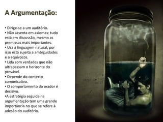 A Argumentação:
• Dirige-se a um auditório.
• Não assenta em axiomas: tudo
está em discussão, mesmo as
premissas mais importantes.
• Usa a linguagem natural, por
isso está sujeita a ambiguidades
e a equívocos.
• Lida com verdades que não
ultrapassam o horizonte do
provável.
• Depende do contexto
comunicativo.
• O comportamento do orador é
decisivo.
•A estratégia seguida na
argumentação tem uma grande
importância no que se refere à
adesão do auditório.
 