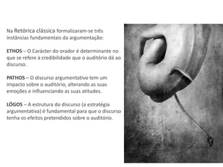 Na Retórica clássica formalizaram-se três
instâncias fundamentais da argumentação:

ETHOS – O Carácter do orador é determinante no
que se refere à credibilidade que o auditório dá ao
discurso.

PATHOS – O discurso argumentativo tem um
impacto sobre o auditório, alterando as suas
emoções e influenciando as suas atitudes.

LÓGOS – A estrutura do discurso (a estratégia
argumentativa) é fundamental para que o discurso
tenha os efeitos pretendidos sobre o auditório.
 