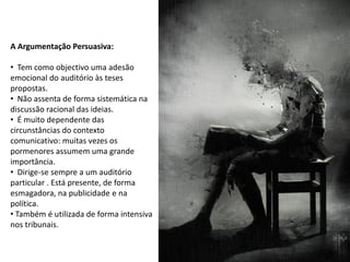 A Argumentação Persuasiva:

• Tem como objectivo uma adesão
emocional do auditório às teses
propostas.
• Não assenta de forma sistemática na
discussão racional das ideias.
• É muito dependente das
circunstâncias do contexto
comunicativo: muitas vezes os
pormenores assumem uma grande
importância.
• Dirige-se sempre a um auditório
particular . Está presente, de forma
esmagadora, na publicidade e na
política.
• Também é utilizada de forma intensiva
nos tribunais.
 